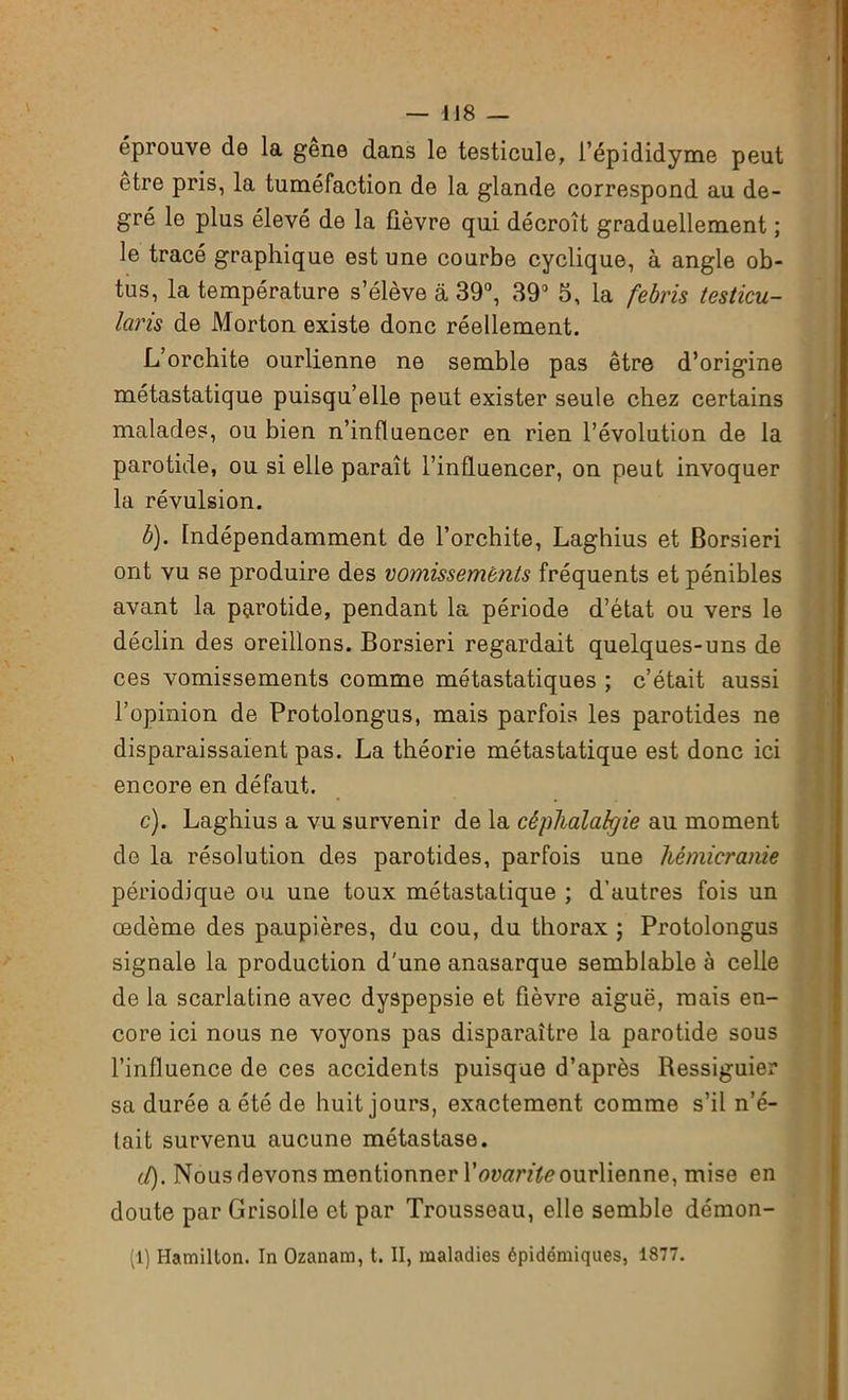 éprouve de la gene dans le testicule, l’épididyme peut être pris, la tuméfaction de la glande correspond au de- gré le plus élevé de la fièvre qui décroît graduellement ; le tracé graphique est une courbe cyclique, à angle ob- tus, la température s’élève a 39°, 39° 5, la febris testicu- laris de Morton existe donc réellement. L’orchite ourlienne ne semble pas être d’origine métastatique puisqu’elle peut exister seule chez certains malades, ou bien n’influencer en rien l’évolution de la parotide, ou si elle paraît l’influencer, on peut invoquer la révulsion. b) . Indépendamment de l’orchite, Laghius et Borsieri ont vu se produire des vomissemênts fréquents et pénibles avant la parotide, pendant la période d’état ou vers le déclin des oreillons. Borsieri regardait quelques-uns de ces vomissements comme métastatiques ; c’était aussi l’opinion de Protolongus, mais parfois les parotides ne disparaissaient pas. La théorie métastatique est donc ici encore en défaut. c) . Laghius a vu survenir de la céphalalgie au moment de la résolution des parotides, parfois une hémicranie périodique ou une toux métastatique ; d’autres fois un œdème des paupières, du cou, du thorax ; Protolongus signale la production d'une anasarque semblable à celle de la scarlatine avec dyspepsie et fièvre aiguë, mais en- core ici nous ne voyons pas disparaître la parotide sous l’influence de ces accidents puisque d’après Ressiguier sa durée a été de huit jours, exactement comme s’il n’é- tait survenu aucune métastase. cl). Nous devons mentionner Yovarite ourlienne, mise en doute par Grisolle et par Trousseau, elle semble démon- (1) Hamillon. In Ozanam, t. II, maladies épidémiques, 1877.