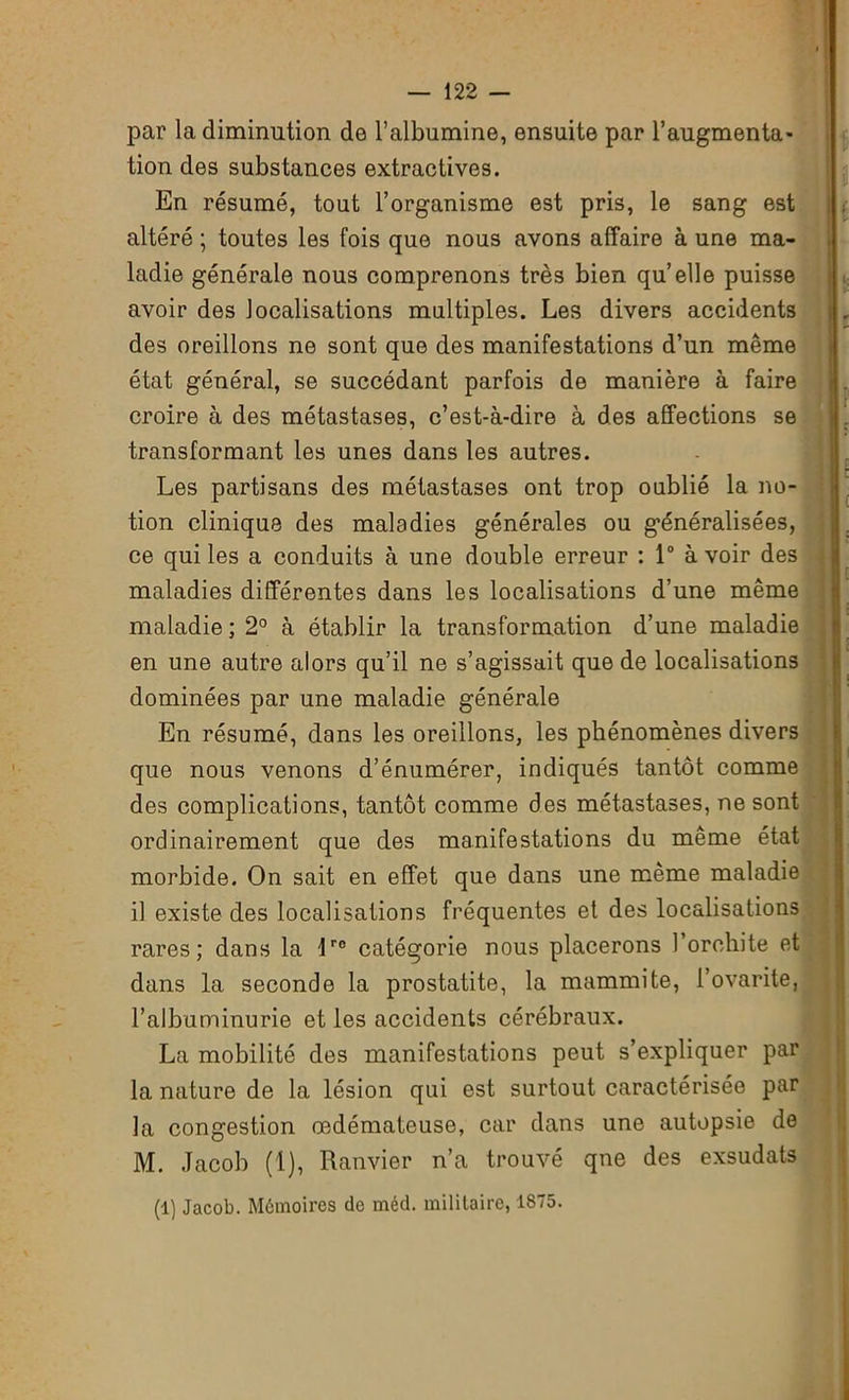 par la diminution de l’albumine, ensuite par l’augmenta- tion des substances extractives. En résumé, tout l’organisme est pris, le sang est altéré ; toutes les fois que nous avons affaire à une ma- ladie générale nous comprenons très bien quelle puisse avoir des localisations multiples. Les divers accidents des oreillons ne sont que des manifestations d’un même état général, se succédant parfois de manière à faire croire à des métastases, c’est-à-dire à des affections se transformant les unes dans les autres. Les partisans des métastases ont trop oublié la no- tion clinique des maladies générales ou généralisées, ce qui les a conduits à une double erreur : 1° avoir des maladies différentes dans les localisations d’une même maladie ; 2° à établir la transformation d’une maladie en une autre alors qu’il ne s’agissait que de localisations dominées par une maladie générale En résumé, dans les oreillons, les phénomènes divers que nous venons d’énumérer, indiqués tantôt comme des complications, tantôt comme des métastases, ne sont ordinairement que des manifestations du même état morbide. On sait en effet que dans une même maladie il existe des localisations fréquentes et des localisations rares; dans la lro catégorie nous placerons l’orchite et dans la seconde la prostatite, la mammite, l’ovarite, l’albuminurie et les accidents cérébraux. La mobilité des manifestations peut s’expliquer par la nature de la lésion qui est surtout caractérisée par la congestion œdémateuse, car dans une autopsie de M. Jacob (1), Ranvier n’a trouvé qne des exsudats (1) Jacob. Mémoires de méd. militaire, 1875.