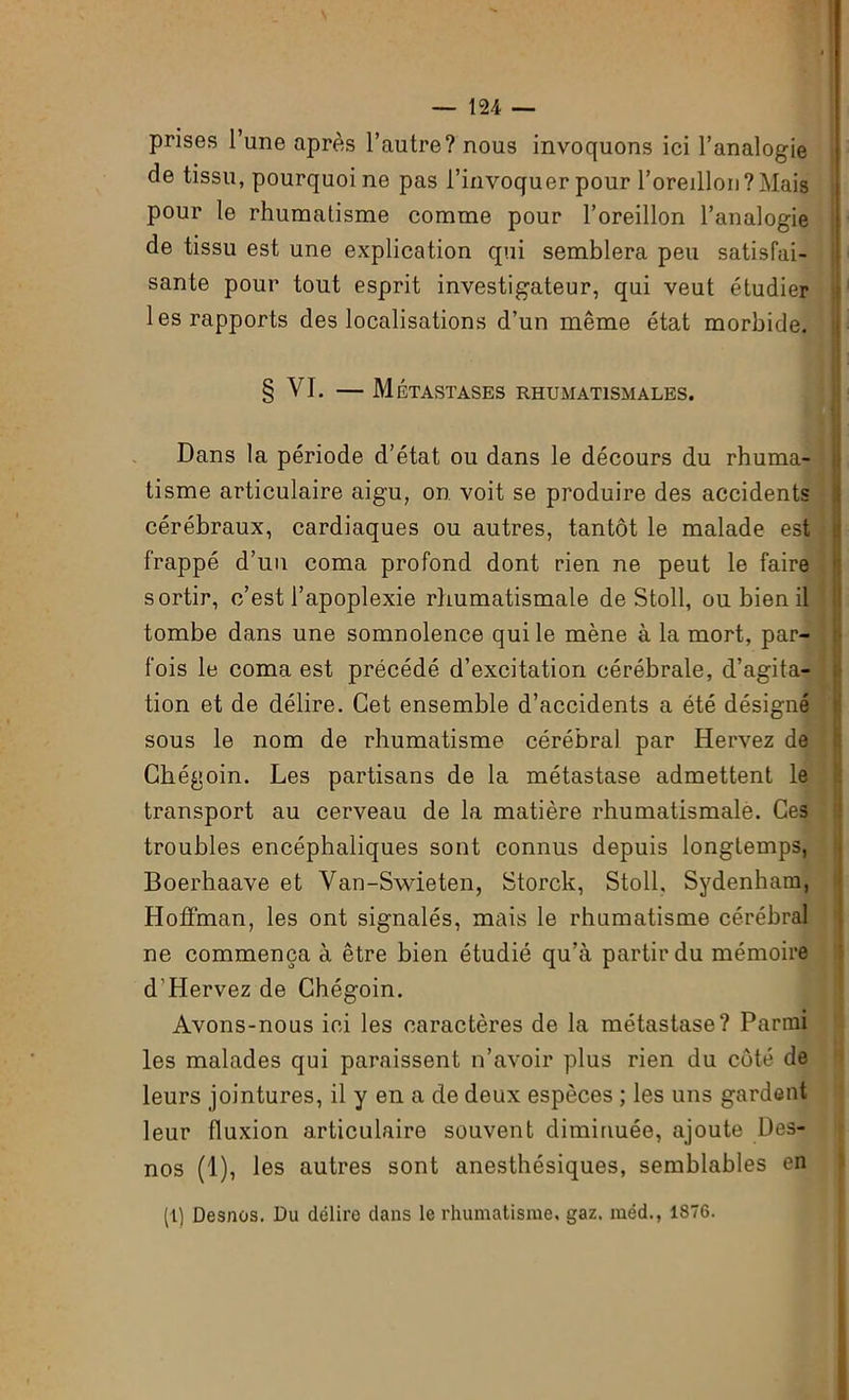 prises l’une après l’autre? nous invoquons ici l’analogie de tissu, pourquoi ne pas l’invoquer pour l’oreillon ? Mais pour le rhumatisme comme pour l’oreillon l’analogie de tissu est une explication qui semblera peu satisfai- sante pour tout esprit investigateur, qui veut étudier les rapports des localisations d’un même état morbide. § VI. — Métastases rhumatismales. Dans la période d’état ou dans le décours du rhuma- tisme articulaire aigu, on voit se produire des accidents cérébraux, cardiaques ou autres, tantôt le malade est frappé d’un coma profond dont rien ne peut le faire sortir, c’est l’apoplexie rhumatismale de Stoll, ou bien il tombe dans une somnolence qui le mène à la mort, par- fois le coma est précédé d’excitation cérébrale, d’agita- tion et de délire. Cet ensemble d’accidents a été désigné sous le nom de rhumatisme cérébral par Hervez de Chégoin. Les partisans de la métastase admettent le transport au cerveau de la matière rhumatismale. Ces troubles encéphaliques sont connus depuis longtemps, Boerhaave et Van-Swieten, Storck, Stoll. Sydenham, Hoffman, les ont signalés, mais le rhumatisme cérébral ne commença à être bien étudié qu’à partir du mémoire d’Hervez de Chégoin. Avons-nous ici les caractères de la métastase? Parmi les malades qui paraissent n’avoir plus rien du côté de leurs jointures, il y en a de deux espèces ; les uns gardent leur fluxion articulaire souvent diminuée, ajoute Des- nos (1), les autres sont anesthésiques, semblables en (1) Desnos. Du délire dans le rhumatisme, gaz. méd., 1876.