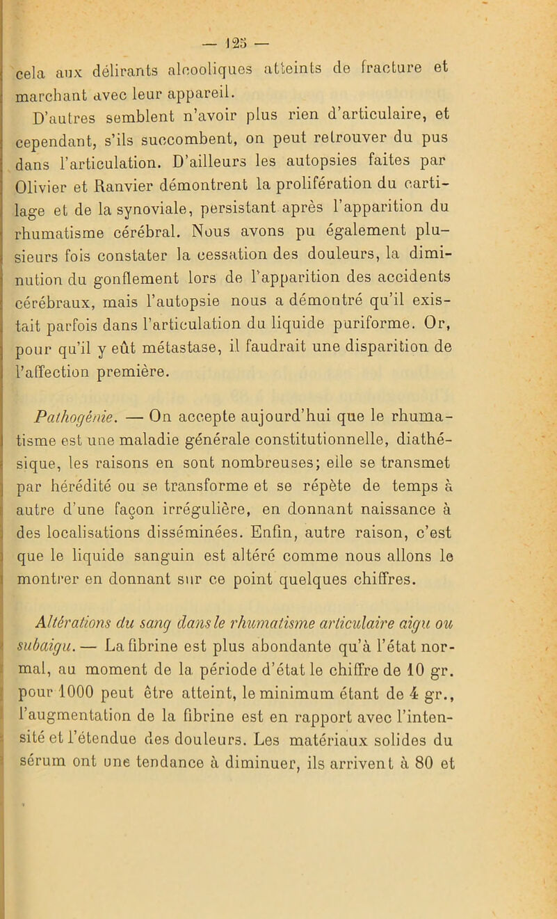 cela aux délirants alcooliques atteints de fracture et marchant avec leur appareil. D’autres semblent n’avoir plus rien d’articulaire, et cependant, s’ils succombent, on peut retrouver du pus dans l’articulation. D’ailleurs les autopsies faites par Olivier et Ranvier démontrent la prolifération du carti- lage et de la synoviale, persistant après l’apparition du rhumatisme cérébral. Nous avons pu également plu- sieurs fois constater la cessation des douleurs, la dimi- nution du gonflement lors de l’apparition des accidents cérébraux, mais l’autopsie nous a démontré qu’il exis- tent parfois dans l’articulation du liquide puriforme. Or, pour qu’il y eût métastase, il faudrait une disparition de l’affection première. Pathogénie. — On accepte aujourd’hui que le rhuma- tisme est une maladie générale constitutionnelle, diathé- sique, les raisons en sont nombreuses; elle se transmet par hérédité ou se transforme et se répète de temps à autre d’une façon irrégulière, en donnant naissance à des localisations disséminées. Enfin, autre raison, c’est que le liquide sanguin est altéré comme nous allons le montrer en donnant sur ce point quelques chiffres. Altérations du sang dans le rhumatisme articulaire aigu oio subaigu.— La fibrine est plus abondante qu’à l’état nor- mal, au moment de la période d’état le chiffre de 10 gr. pour 1000 peut être atteint, le minimum étant de 4 gr., l’augmentation de la fibrine est en rapport avec l’inten- sité et l’étendue des douleurs. Les matériaux solides du sérum ont une tendance à diminuer, ils arrivent à 80 et