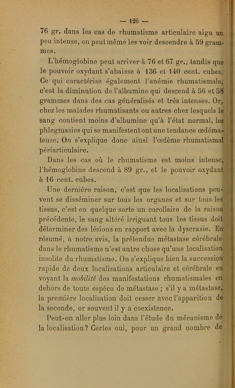 76 gr. dans les cas de rhumatisme articulaire aigu un peu intense, on peut même les voir descendre à 59 gram- mes. L’hémoglobine peut arriver à 76 et 67 gr.; tandis que le pouvoir oxydant s’abaisse à 136 et 140 cent, cubes. Ce qui caractérise également l’anémie rhumatismale, c’est la diminution de l’albumine qui descend à 56 et 58 grammes dans des cas généralisés et très intenses. Or, chez les malades rhumatisants ou autres chez lesquels le sang contient moins d’albumine qu’à l’état normal, les phlegmasies qui se manifestent ont une tendance œdéma- teuse. On s’explique donc ainsi l’œdème rhumatismal périarticulaire. Dans les cas où le rhumatisme est moins intense, l’hémoglobine descend à 89 gr., et le pouvoir oxydant à 16 cent, cubes. Une dernière raison, c’est que les localisations peu- vent se disséminer sur tous les organes et sur tous les tissus, c’est en quelque sorte un corollaire de la raison précédente, le sang altéré irriguant tous les tissus doit déterminer des lésions en rapport avec la dyscrasie. En résumé, à notre avis, la prétendue métastase cérébrale dans le rhumatisme n’esl, autre chose qu’une localisation insolite du rhumatisme. On s’explique bien la succession rapide de deux localisations articulaire et cérébrale en voyant la mobüitk dos manifestations rhumatismales en dehors de toute espèce de métastase ; s’il y a métastase, la première localisation doit cesser avec l’apparition de la seconde, or souvent il y a coexistence. Peut-on aller plus loin dans l’étude du mécanisme de la localisation? Certes oui, pour un grand nombre de