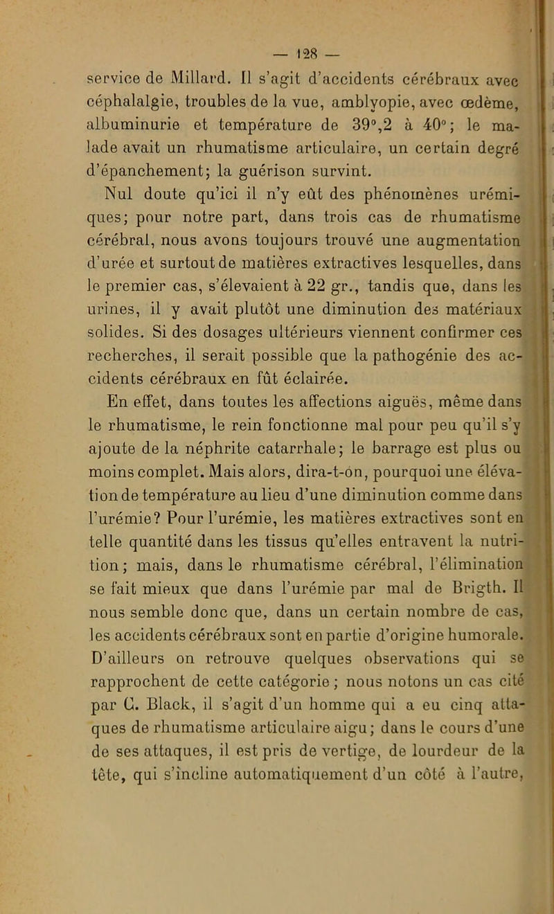 service de Millard. Il s’agit d’accidents cérébraux avec céphalalgie, troubles de la vue, amblyopie, avec œdème, albuminurie et température de 39°,2 à 40°; le ma- lade avait un rhumatisme articulaire, un certain degré d’épanchement; la guérison survint. Nul doute qu’ici il n’y eût des phénomènes urémi- ques; pour notre part, dans trois cas de rhumatisme cérébral, nous avons toujours trouvé une augmentation d’urée et surtout de matières extractives lesquelles, dans le premier cas, s’élevaient à 22 gr., tandis que, dans les urines, il y avait plutôt une diminution des matériaux solides. Si des dosages ultérieurs viennent confirmer ces recherches, il serait possible que la pathogénie des ac- cidents cérébraux en fût éclairée. En effet, dans toutes les affections aiguës, même dans le rhumatisme, le rein fonctionne mal pour peu qu’il s’y ajoute de la néphrite catarrhale; le barrage est plus ou moins complet. Mais alors, dira-t-on, pourquoi une éléva- tion de température au lieu d’une diminution comme dans l’urémie? Pour l’urémie, les matières extractives sont en telle quantité dans les tissus quelles entravent la nutri- tion; mais, dans le rhumatisme cérébral, l’élimination se fait mieux que dans l’urémie par mal de Brigth. Il nous semble donc que, dans un certain nombre de cas, les accidents cérébraux sont en partie d’origine humorale. D’ailleurs on retrouve quelques observations qui se rapprochent de cette catégorie ; nous notons un cas cité par G. Black, il s’agit d’un homme qui a eu cinq atta- ques de rhumatisme articulaire aigu; dans le cours d’une de ses attaques, il est pris de vertige, de lourdeur de la tête, qui s’incline automatiquement d’un côté à l’autre,