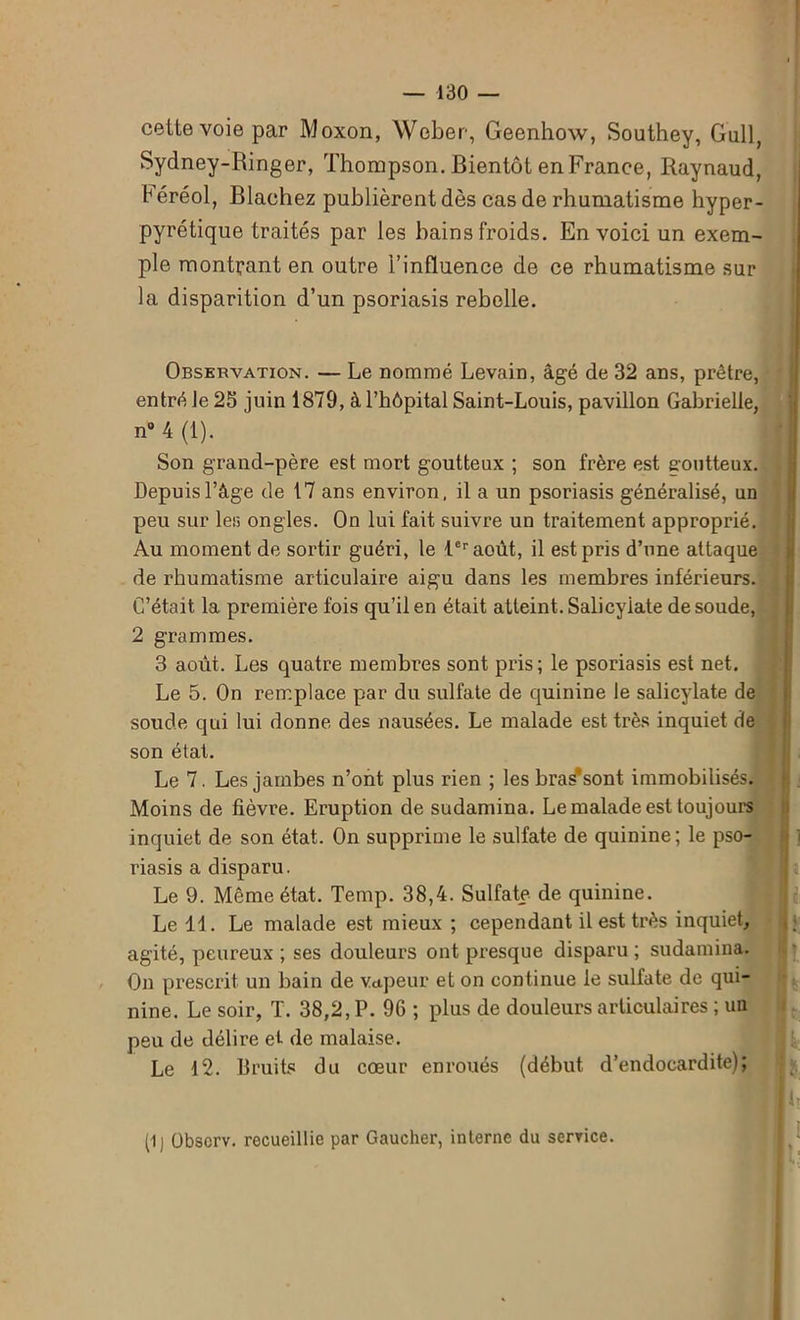 cette voie par Moxon, Weber, Geenhow, Southey, Gui], Sydney-Ringer, Thompson. Bientôt en France, Raynaud, Féréol, Blachez publièrent dès cas de rhumatisme hyper- pyrétique traités par les bains froids. En voici un exem- ple montrant en outre l’influence de ce rhumatisme sur la disparition d’un psoriasis rebelle. Observation. — Le nommé Levain, âgé de 32 ans, prêtre, entré le 25 juin 1879, à l’hôpital Saint-Louis, pavillon Gabrielle, n° 4 (1). Son grand-père est mort goutteux ; son frère est goutteux. Depuis l’âge de 17 ans environ, il a un psoriasis généralisé, un peu sur les ongles. On lui fait suivre un traitement approprié. Au moment de sortir guéri, le 1er août, il est pris d’une attaque de rhumatisme articulaire aigu dans les membres inférieurs. C’était la première fois qu’il en était atteint. Salicyiate de soude, 2 grammes. 3 août. Les quatre membres sont pris; le psoriasis est net. Le 5. On remplace par du sulfate de quinine le salicyiate de soude qui lui donne des nausées. Le malade est très inquiet de son état. Le 7. Les jambes n’ont plus rien ; les bra^sont immobilisés. Moins de fièvre. Eruption de sudamina. Le malade est toujours inquiet de son état. On supprime le sulfate de quinine; le pso- riasis a disparu. Le 9. Même état. Temp. 38,4. Sulfate de quinine. Le 11. Le malade est mieux ; cependant il est très inquiet, agité, peureux ; ses douleurs ont presque disparu ; sudamina. On prescrit un bain de vapeur et on continue le sulfate de qui- nine. Le soir, T. 38,2, P. 96 ; plus de douleurs articulaires ; un peu de délire et de malaise. Le 12. Bruits du cœur enroués (début d’endocardite); (1) Obscrv. recueillie par Gaucher, interne du service.