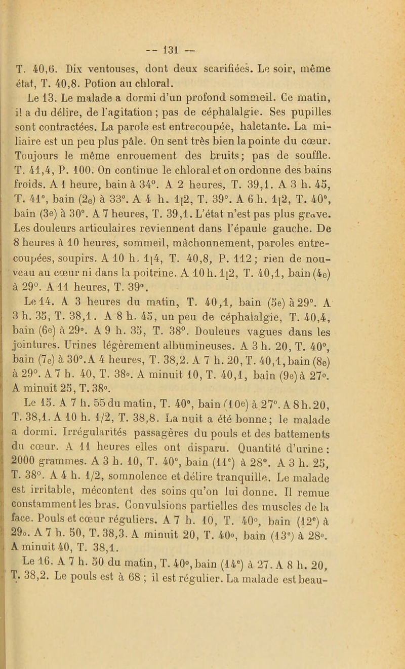 T. 40,(5. Dix ventouses, dont deux scarifiées. Le soir, même état, T. 40,8. Potion au chloral. Le 13. Le malade a dormi d’un profond sommeil. Ce matin, i! a du délire, de l'agitation ; pas de céphalalgie. Ses pupilles sont contractées. La parole est entrecoupée, haletante. La mi- liaire est un peu plus pâle. On sent très bien la pointe du cœur. Toujours le même enrouement des bruits; pas de souffle. T. 41,4, P. 100. On continue le chloral et on ordonne des bains froids. A 1 heure, bain à 34°. A 2 heures, T. 39,1. A 3 h. 43, T. 41°, bain (2e) à 33°. A 4 h. Ij2, T. 39°. A 6 h. lt2, T. 40°, bain (3e) à 30°. A 7 heures, T. 39,1. L’état n’est pas plus grave. Les douleurs articulaires reviennent dans l’épaule gauche. De 8 heures à 10 heures, sommeil, mâchonnement, paroles entre- coupées, soupirs. A 10 h. 1[4, T. 40,8, P. 112; rien de nou- veau au cœur ni dans la poitrine. A 10 h. 1[2, T. 40,1, bain (4e) à 29°. A 11 heures, T. 39°. Le 14. A 3 heures du matin, T. 40,1, bain (Se) à29°. A 3 h. 35, T. 38,1. A 8 h. 45, un peu de céphalalgie, T. 40,4, bain (6e) à 29°. A 9 h. 35, T. 38°. Douleurs vagues dans les jointures. Urines légèrement albumineuses. A 3 h. 20, T. 40°, bain (7e) à 30°. A 4 heures, T. 38,2. A 7 h. 20, T. 40,1,bain (8e) à 29°. A 7 h. 40, T. 38». A minuit 10, T. 40,1, bain (9e) à 27°. A minuit 25, T. 38°. Le 15. A 7 h. 55du matin, T. 40°, bain (10e) à 27°. A 8h. 20, T. 38,1. A 10 h. 1/2, T. 38,8. La nuit a été bonne; le malade a dormi. Irrégularités passagères du pouls et des battements du cœur. A 11 heures elles ont disparu. Quantité d’urine: 2000 grammes. A 3 b. 10, T. 40°, bain (11e) à 28°. A 3 b. 25, 1 T. 38°. A 4 h. 1/2, somnolence et délire tranquille. Le malade ' est irritable, mécontent des soins qu’on lui donne. Il remue constamment les bras. Convulsions partielles des muscles de la face. Pouls et cœur réguliers. A 7 h. 10, T. 40°, bain (12e) à | 29o. A 7 h. 50, T. 38,3. A minuit 20, T. 40», bain (13°) à 28°. A minuit 40, T. 38,1. Le 16. A 7 h. 50 du matin, T. 40°,bain (14e) à 27. A 8 b. 20, T. 38,2. Le pouls est à 68 ; il est régulier. La malade est beau-