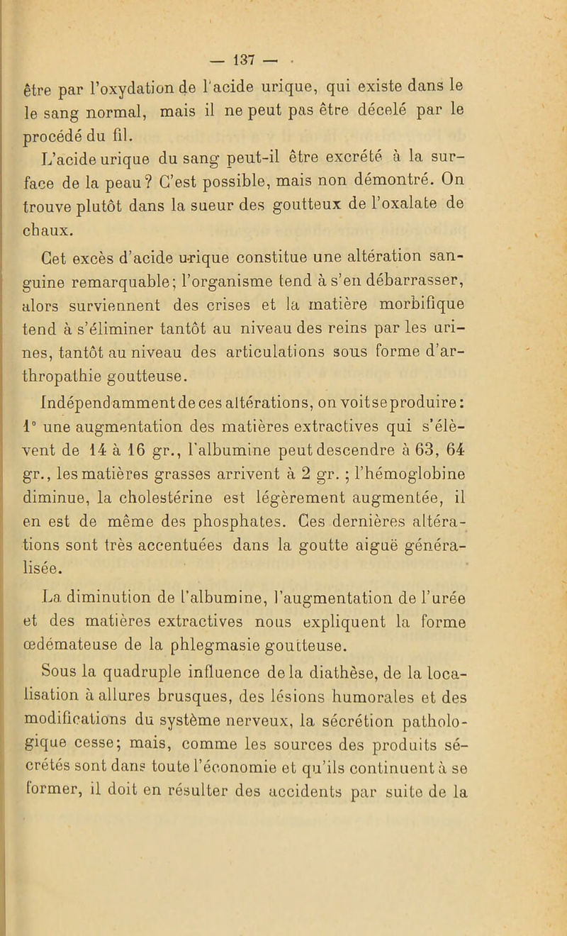 être par l’oxydation de l'acide urique, qui existe dans le le sang normal, mais il ne peut pas être décelé par le procédé du fil. L’acide urique du sang peut-il être excrété à la sur- face de la peau? C’est possible, mais non démontré. On trouve plutôt dans la sueur des goutteux de l’oxalate de chaux. Cet excès d’acide u-rique constitue une altération san- guine remarquable; l’organisme tend à s’en débarrasser, alors surviennent des crises et la matière morbifique tend à s’éliminer tantôt au niveau des reins par les uri- nes, tantôt au niveau des articulations sons forme d’ar- thropathie goutteuse. Indépendamment de ces altérations, on voit se produire: 1° une augmentation des matières extractives qui s’élè- vent de 14 à 16 gr., l’albumine peut descendre à 63, 64 gr., les matières grasses arrivent à 2 gr. ; l’hémoglobine diminue, la cholestérine est légèrement augmentée, il en est de même des phosphates. Ces dernières altéra- tions sont très accentuées dans la goutte aiguë généra- lisée. La diminution de l’albumine, l’augmentation de l’urée et des matières extractives nous expliquent la forme œdémateuse de la phlegmasie goutteuse. Sous la quadruple influence delà diathèse, de la loca- lisation à allures brusques, des lésions humorales et des modifications du système nerveux, la sécrétion patholo- gique cesse; mais, comme les sources des produits sé- crétés sont dans toute l’économie et qu’ils continuent à se former, il doit en résulter des accidents par suite de la