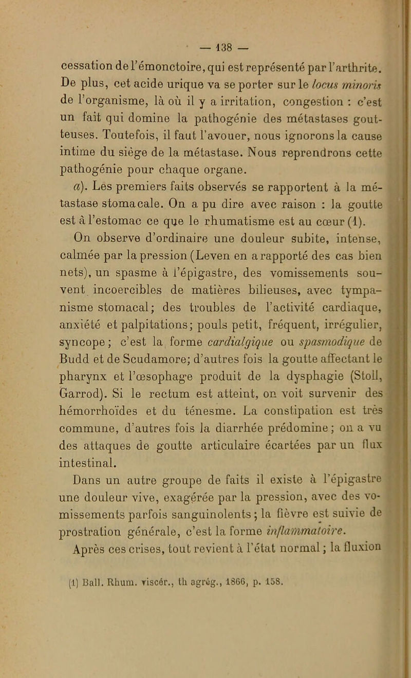 cessation del’émonctoire,qai est représenté par l’arthrite. De plus, cet acide urique va se porter sur le locus minom de l’organisme, là où il y a irritation, congestion : c’est un fait qui domine la pathogénie des métastases gout- teuses. Toutefois, il faut l’avouer, nous ignorons la cause intime du siège de la métastase. Nous reprendrons cette pathogénie pour chaque organe. a). Les premiers faits observés se rapportent à la mé- tastase stomacale. On a pu dire avec raison : la goutte est à l’estomac ce que le rhumatisme est au cœur(l). On observe d’ordinaire une douleur subite, intense, calmée par la pression (Leven en a rapporté des cas bien nets), un spasme à l’épigastre, des vomissements sou- vent incoercibles de matières bilieuses, avec tympa- nisme stomacal; des troubles de l’activité cardiaque, anxiété et palpitations; pouls petit, fréquent, irrégulier, syncope; c’est la forme cardialgique ou spasmodique de . Budd et de Scudamore; d’autres fois la goutte affectant le pharynx et l’œsophage produit de la dysphagie (Stoil, Garrod). Si le rectum est atteint, on voit survenir des hémorrhoïdes et du ténesme. La constipation est très commune, d’autres fois la diarrhée prédomine; on a vu des attaques de goutte articulaire écartées par un flux intestinal. Dans un autre groupe de faits il existe à l’épigastre une douleur vive, exagérée par la pression, avec des vo- missements parfois sanguinolents; la fièvre est suivie de prostration générale, c’est la forme inflammatoire. Après ces crises, tout revient à l’état normal ; la fluxion (1) Bal). Rhum, riscér., lli agrég., 1866, p. 158.