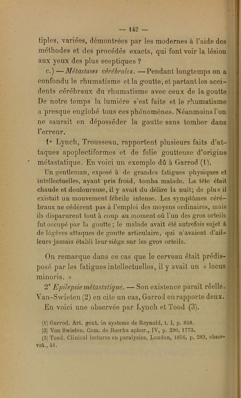 tiples, variées, démontrées par les modernes à l’aide des méthodes et des procédés exacts, qui font voir la lésion aux yeux des plus sceptiques ? c.) —Métastases cérébrales. —Pendant longtemps on a confondu le rhumatisme et la goutte, et partant les acci- dents cérébraux du rhumatisme avec ceux de la goutte De notre temps la lumière s'est faite et le rhumatisme a presque englobé tous ces phénomènes. Néanmoins l’on ne saurait en déposséder la goutte sans tomber dans l’erreur. 1° Lynch, Trousseau, rapportent plusieurs faits d’at- taques apoplectiformes et de folie goutteuse d’origine * métastatique. En voici un exemple dû à Garrod (l). Un gentleman, exposé à de grandes fatigues physiques et intellectuelles, ayant pris froid, tomba malade. La tète était chaude, et douloureuse, il y avait du délire la nuit; de plus il existait un mouvement fébrile intense. Les symptômes céré- braux ne cédèrent pas à l’emploi des moyens ordinaires, mais ils disparurent tout à coup au moment où l'un des gros orteils fut occupé par la goutte ; le malade avait été autrefois sujet à de légères attaques de goutte articulaire, qui n’av&ient d’ail- leurs jamais établi leur siège sur les gros orteils. On remarque dans ce cas que le cerveau était prédis- posé par les fatigues intellectuelles, il y avait un « locus minoris. » 2° Epilepsie métastatique. — Son existence parait réelle. Van-Swieten (2) en cite un cas, Garrod en rapporte deux. En voici une observée par Lynch et Tood (3). (1) Garrod. Art. goût, in système de Reynold, t. I, p. 858. )2) Van Swietcn. Gom. do Bocrha aphor., IV, p. 290, 1773. (3) Tood. Clinical lectures en paralysies, London, 1856, p. 283, obser- vât., 41.