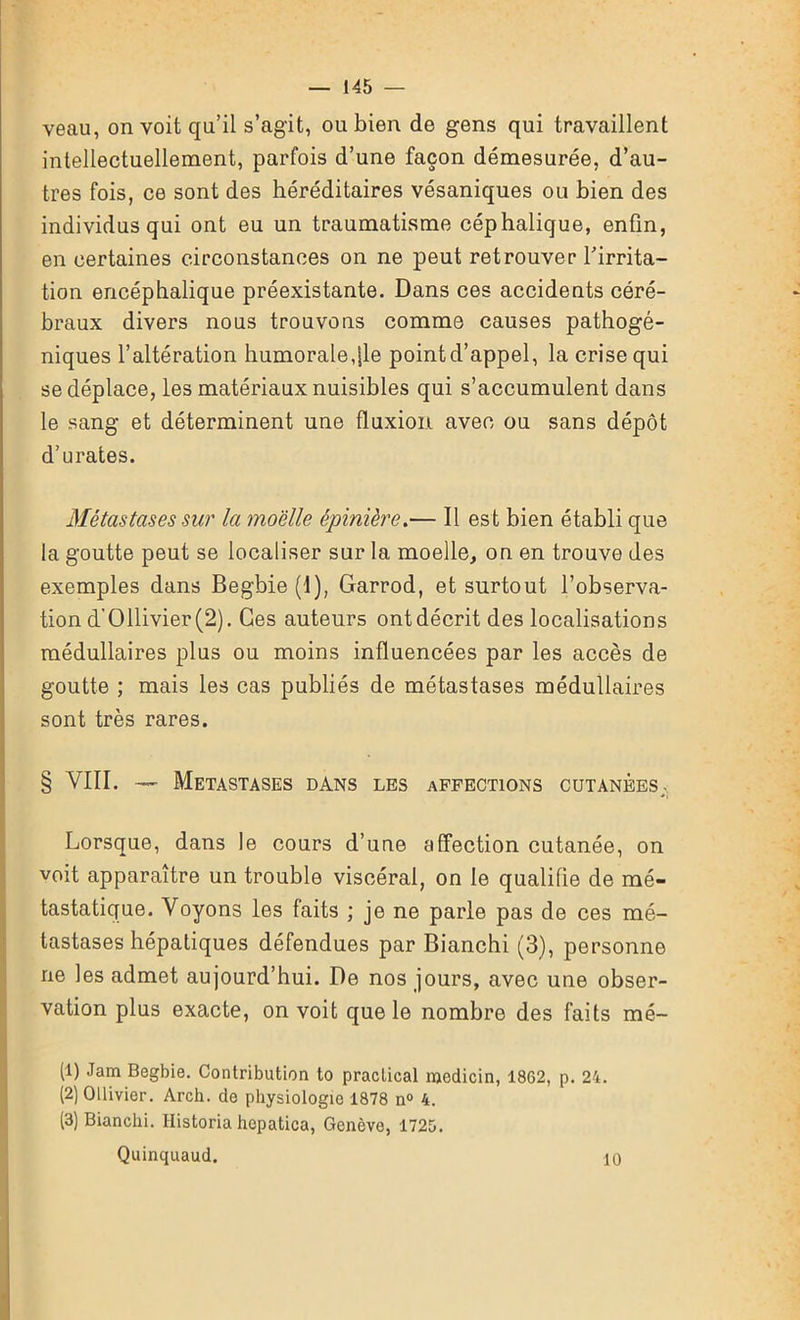 veau, on voit qu’il s’agit, ou bien de gens qui travaillent intellectuellement, parfois d’une façon démesurée, d’au- tres fois, ce sont des héréditaires vésaniques ou bien des individus qui ont eu un traumatisme céphalique, enfin, en certaines circonstances on ne peut retrouver l'irrita- tion encéphalique préexistante. Dans ces accidents céré- braux divers nous trouvons comme causes pathogé- niques l’altération humorale,|le point d’appel, la crise qui se déplace, les matériaux nuisibles qui s’accumulent dans le sang et déterminent une fluxion avec ou sans dépôt d’urates. Métastases sur la moelle épinière.— Il est bien établi que la goutte peut se localiser sur la moelle, on en trouve des exemples dans Begbie (I), Garrod, et surtout l’observa- tion d'011ivier(2). Ces auteurs ont décrit des localisations médullaires plus ou moins influencées par les accès de goutte ; mais les cas publiés de métastases médullaires sont très rares. § VIII. — Métastasés dans les affections cutanèes;. Lorsque, dans le cours d’une affection cutanée, on voit apparaître un trouble viscéral, on le qualifie de mé- tastatique. Voyons les faits ; je ne parle pas de ces mé- tastases hépatiques défendues par Bianchi (3), personne ne les admet aujourd’hui. De nos jours, avec une obser- vation plus exacte, on voit que le nombre des faits mé- (1) Jam Begbie. Contribution to practical medicin, 1862, p. 24. (2) Ollivier. Arch. de physiologie 1878 n° 4. (3) Bianchi. Historia hepatica, Genève, 1725. Quinquaud. 10