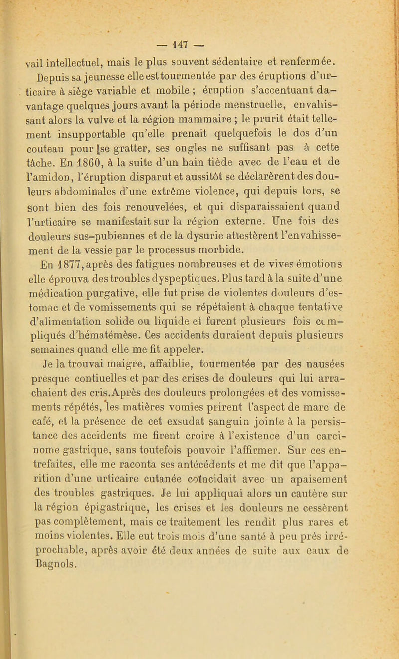 447 — vail intellectuel, mais le plus souvent sédentaire et renfermée. Depuis sa jeunesse elle est tourmentée par des éruptions d’ur- ticaire à siège variable et mobile ; éruption s’accentuant da- vantage quelques jours avant la période menstruelle, envahis- sant alors la vulve et la région mammaire ; le prurit était telle- ment insupportable qu elle prenait quelquefois le dos d’un couteau pour (se gratter, ses ongles ne suffisant pas à cette tâche. En 1860, à la suite d’un bain tiède avec de l’eau et de l’amidon, l’éruption disparut et aussitôt se déclarèrent des dou- leurs abdominales d’une extrême violence, qui depuis lors, se sont bien des fois renouvelées, et qui disparaissaient quand l’urticaire se manifestait sur la région externe. Une fois des douleurs sus-pubiennes et de la dysurie attestèrent l’envahisse- ment de la vessie par le processus morbide. En 1877, après des fatigues nombreuses et de vives émotions elle éprouva des troubles dyspeptiques. Plus tard à la suite d’une médication purgative, elle fut prise de violentes douleurs d’es- tomac et de vomissements qui se répétaient à chaque tentative d’alimentation solide ou liquide et furent plusieurs fois cun- pliqués d’hématémèse. Ces accidents duraient depuis plusieurs semaines quand elle me fit appeler. Je la trouvai maigre, affaiblie, tourmentée par des nausées presque contiuelles et par des crises de douleurs qui lui arra- chaient des cris.Après des douleurs prolongées et des vomisse- ments répétés, les matières vomies prirent l’aspect de marc de café, et la présence de cet exsudât sanguin jointe à la persis- tance des accidents me firent croire à l’existence d’un carci- nome gastrique, sans toutefois pouvoir l’affirmer. Sur ces en- trefaites, elle me raconta ses antécédents et me dit que l’appa- rition d’une urticaire cutanée coïncidait avec un apaisement des troubles gastriques. Je lui appliquai alors un cautère sur la région épigastrique, les crises et les douleurs ne cessèrent pas complètement, mais ce traitement les rendit plus rares et moins violentes. Elle eut trois mois d’une santé à peu près irré- prochable, après avoir été deux années de suite aux eaux de Bagnols.