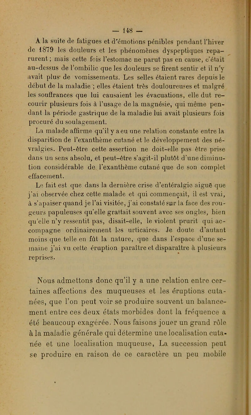 A la suite de fatigues et d'émotions pénibles pendant l’hiver de 1879 les douleurs et les phénomènes dyspeptiques repa- rurent ; mais cette fois l’estomac ne parut pas en cause, c’était au-dessus de l’ombilic que les douleurs se firent sentir et il n'y avait plus- de vomissements. Les selles étaient rares depuis le début de la maladie ; elles étaient très douloureuses et malgré les souffrances que lui causaient les évacuations, elle dut re- courir plusieurs fois à l’usage de la magnésie, qui même pen- dant la période gastrique de la maladie lui avait plusieurs fois procuré du soulagement. La malade affirme qu’il y a eu une relation constante entre la disparition de l’exanthème cutané et le développement des né- vralgies. Peut-être cette assertion ne doit-elle pas être prise dans un sens absolu, et peut-être s’agit-il plutôt d‘unediminu- tion considérable de l’exanthème cutané que de son complet effacement. Le fait est que dans la dernière crise d’entéralgie aiguë que j’ai observée chez cette malade et qui commençait, il est vrai, à s’apaiser quand je l’ai visitée, j’ai constaté sur la face des rou- geurs papuleuses qu’elle grattait souvent avec ses ongles, bien qu’elle n’y ressentit pas, disait-elle, le violent prurit qui ac- compagne ordinairement les urticaires. Je doute d’autant moins que telle en fût la nature, que dans l’espace d’une se- maine j’ai vu cette éruption paraître et disparaître à plusieurs reprises. Nous admettons donc qu’il y a une relation entre cer- taines affections des muqueuses et les éruptions cuta- nées, que l’on peut voir se produire souvent un balance- ment entre ces deux états morbides dont la fréquence a été beaucoup exagérée. Nous faisons jouer un grand rôle à la maladie générale qui détermine une localisation cuta- née et une localisation muqueuse, La succession peut se produire en raison de ce caractère un peu mobile