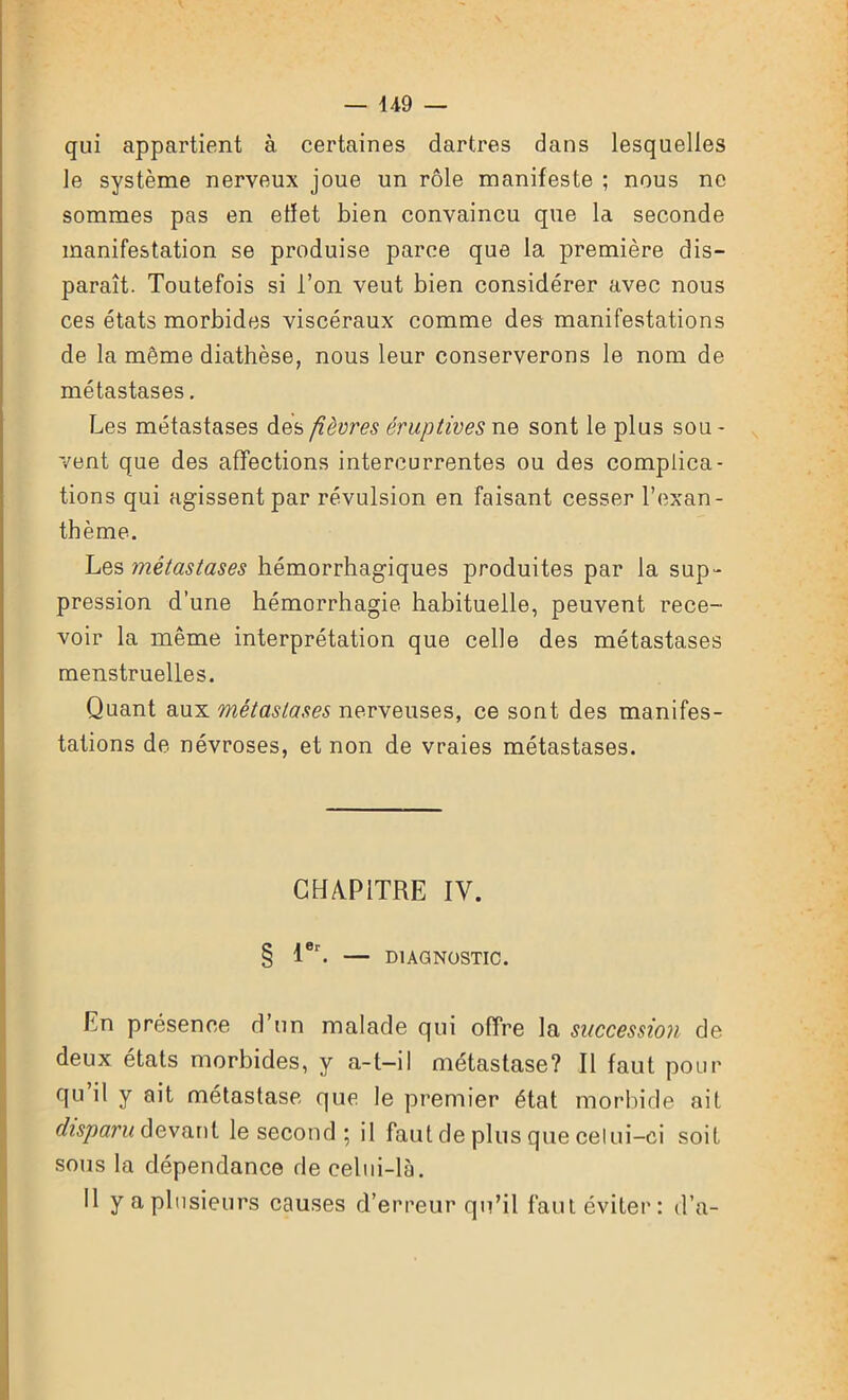 — U9 qui appartient à certaines dartres dans lesquelles le système nerveux joue un rôle manifeste ; nous ne sommes pas en etïet bien convaincu que la seconde manifestation se produise parce que la première dis- paraît. Toutefois si l’on veut bien considérer avec nous ces états morbides viscéraux comme des manifestations de la même diathèse, nous leur conserverons le nom de métastases. Les métastases des fièvres éruptives ne sont le plus sou - vent que des affections intercurrentes ou des complica- tions qui agissent par révulsion en faisant cesser l’exan- thème. Les métastases hémorrhagiques produites par la sup - pression d’une hémorrhagie habituelle, peuvent rece- voir la même interprétation que celle des métastases menstruelles. Quant aux métastases nerveuses, ce sont des manifes- tations de névroses, et non de vraies métastases. CHAPITRE IV. § 1er. — DIAGNOSTIC. En présence d’un malade qui offre la succession de deux états morbides, y a-t—il métastase? Il faut pour qu il y oit métastase que le premier état morbide ait disparu devant le second ; il faut de plus que celui-ci soit sous la dépendance de celui-là. Il y a plusieurs causes d’erreur qu’il faut éviter: d’a-