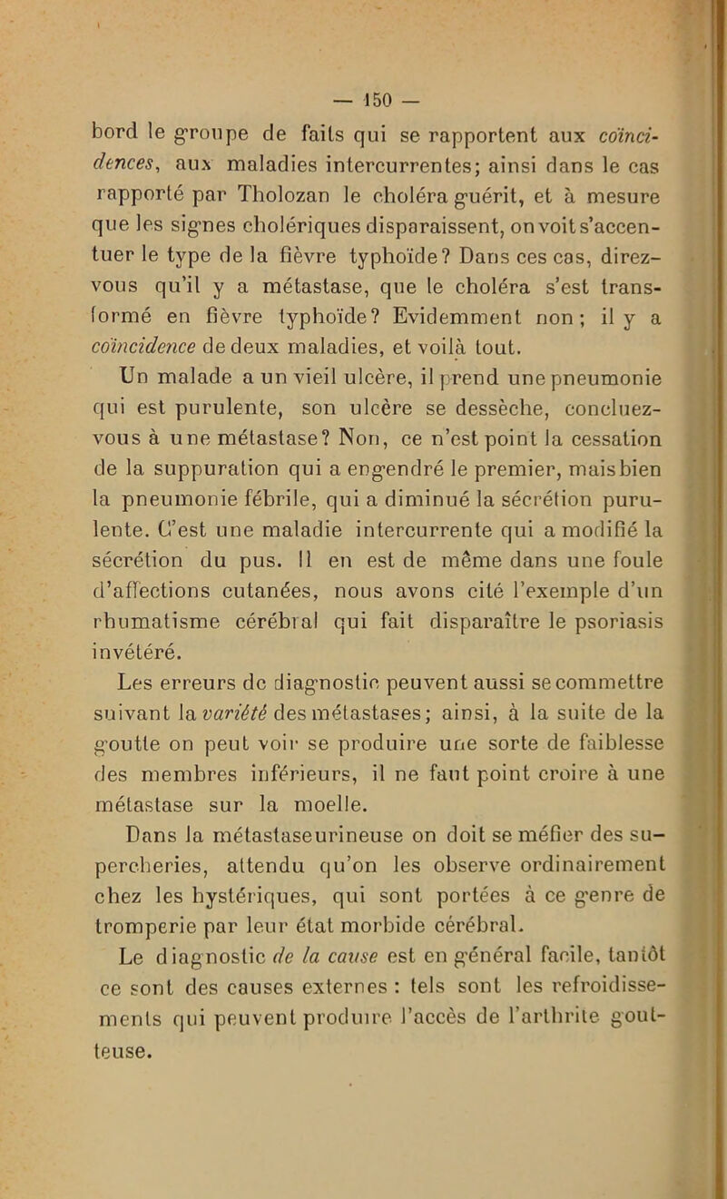 I — 150 - bord le groupe de faits qui se rapportent aux coïnci- dences, aux maladies intercurrentes; ainsi dans le cas rapporté par Tholozan le choléra guérit, et à mesure que les signes cholériques disparaissent, on voit s’accen- tuer le type de la fièvre typhoïde? Dans ces cas, direz- vous qu’il y a métastase, que le choléra s’est trans- formé en fièvre typhoïde? Evidemment non; il y a coïncidence de deux maladies, et voilà tout. Un malade a un vieil ulcère, il prend une pneumonie qui est purulente, son ulcère se dessèche, concluez- vous à une métastase? Non, ce n’est point la cessation de la suppuration qui a engendré le premier, mais bien la pneumonie fébrile, qui a diminué la sécrétion puru- lente. C’est une maladie intercurrente qui a modifié la sécrétion du pus. Il en est de même dans une foule d’affections cutanées, nous avons cité l’exemple d’un rhumatisme cérébral qui fait disparaître le psoriasis invétéré. Les erreurs de diagnostic peuvent aussi se commettre suivant la variété des métastases ; ainsi, à la suite de la goutte on peut voir se produire une sorte de faiblesse des membres inférieurs, il ne faut point croire à une métastase sur la moelle. Dans la métastaseurineuse on doit se méfier des su- percheries, attendu qu’on les observe ordinairement chez les hystériques, qui sont portées à ce g’enre de tromperie par leur état morbide cérébral. Le diagnostic de la cause est en général facile, tantôt ce sont des causes externes : tels sont les refroidisse- ments qui peuvent produire l’accès de l’arthrite gout- teuse.