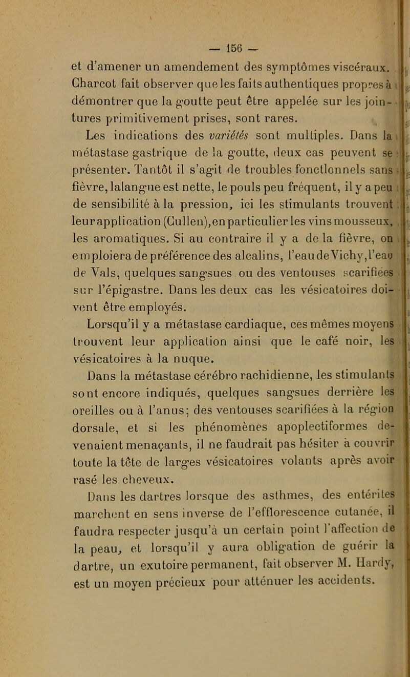 et d’amener un amendement des symptômes viscéraux. Charcot fait observer que les faits authentiques propres à démontrer que la goutte peut être appelée sur les join- tures primitivement prises, sont rares. Les indications des variétés sont multiples. Dans la métastase gastrique de la g’outte, deux cas peuvent se présenter. Tantôt il s’agit de troubles fonctionnels sans fièvre, lalangue est nette, le pouls peu fréquent, il y a peu de sensibilité à la pression, ici les stimulants trouvent leurapplioation (Cullen),enparticulier les vins mousseux, les aromatiques. Si au contraire il y a de la fièvre, on emploieradepréférence des alcalins, l’eau de Vichy,l’eau de Vais, quelques sangsues ou des ventouses scarifiées sur l’épig’astre. Dans les deux cas les vésicatoires doi- vent être employés. Lorsqu’il y a métastase cardiaque, ces mêmes moyens trouvent leur application ainsi que le café noir, les vésicatoires à la nuque. Dans la métastase cérébro rachidienne, les stimulants sont encore indiqués, quelques sangsues derrière les oreilles ou à l’anus; des ventouses scarifiées à la région dorsale, et si les phénomènes apoplectiformes de- venaient menaçants, il ne faudrait pas hésiter à couvrir toute la tête de larges vésicatoires volants après avoir rasé les cheveux. Dans les dartres lorsque des asthmes, des entérites marchent en sens inverse de l’efflorescence cutanée, il faudra respecter jusqu’à un certain point 1 affection de la peau, et lorsqu’il y aura obligation de guérir la dartre, un exutoire permanent, fait observer M. Hardy, est un moyen précieux pour atténuer les accidents.