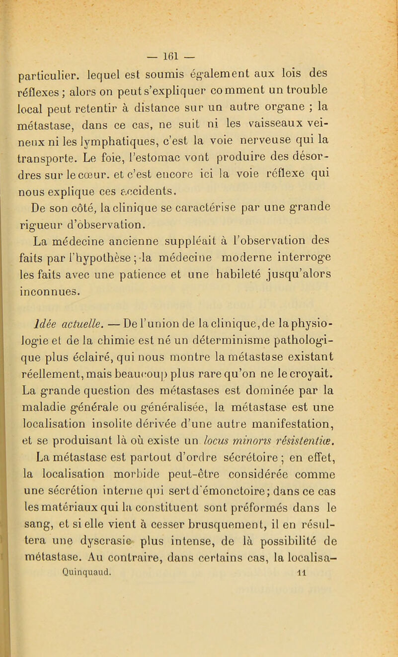 particulier, lequel est soumis également aux lois des réflexes; alors on peut s’expliquer comment un trouble local peut retentir à distance sur un autre organe ; la métastase, dans ce cas, ne suit ni les vaisseaux vei- neux ni les lymphatiques, c’est la voie nerveuse qui la transporte. Le foie, l’estomac vont produire des désor- dres sur le cœur, et c’est encore ici la voie réflexe qui nous explique ces accidents. De son côté, la clinique se caractérise par une grande rigueur d’observation. La médecine ancienne suppléait à l’observation des faits par l’hypothèse ; -la médecine moderne interroge les faits avec une patience et une habileté jusqu’alors inconnues. Idée actuelle. —De l’union de la clinique, de la physio- logie et de la chimie est né un déterminisme pathologi- que plus éclairé, qui nous montre la métastase existant réellement, mais beaucoup plus rare qu’on ne le croyait. La grande question des métastases est dominée par la maladie générale ou généralisée, la métastase est une localisation insolite dérivée d’une autre manifestation, et se produisant là où existe un locus minons rêsistentiæ. La métastase est partout d’ordre sécrétoire; en effet, la localisation morbide peut-être considérée comme une sécrétion interne qui sert d'émonctoire; dans ce cas les matériaux qui la constituent sont préformés dans le sang, et si elle vient à cesser brusquement, il en résul- tera une dyscrasie plus intense, de là possibilité de métastase. Au contraire, dans certains cas, la localisa- Quinquaud. 11