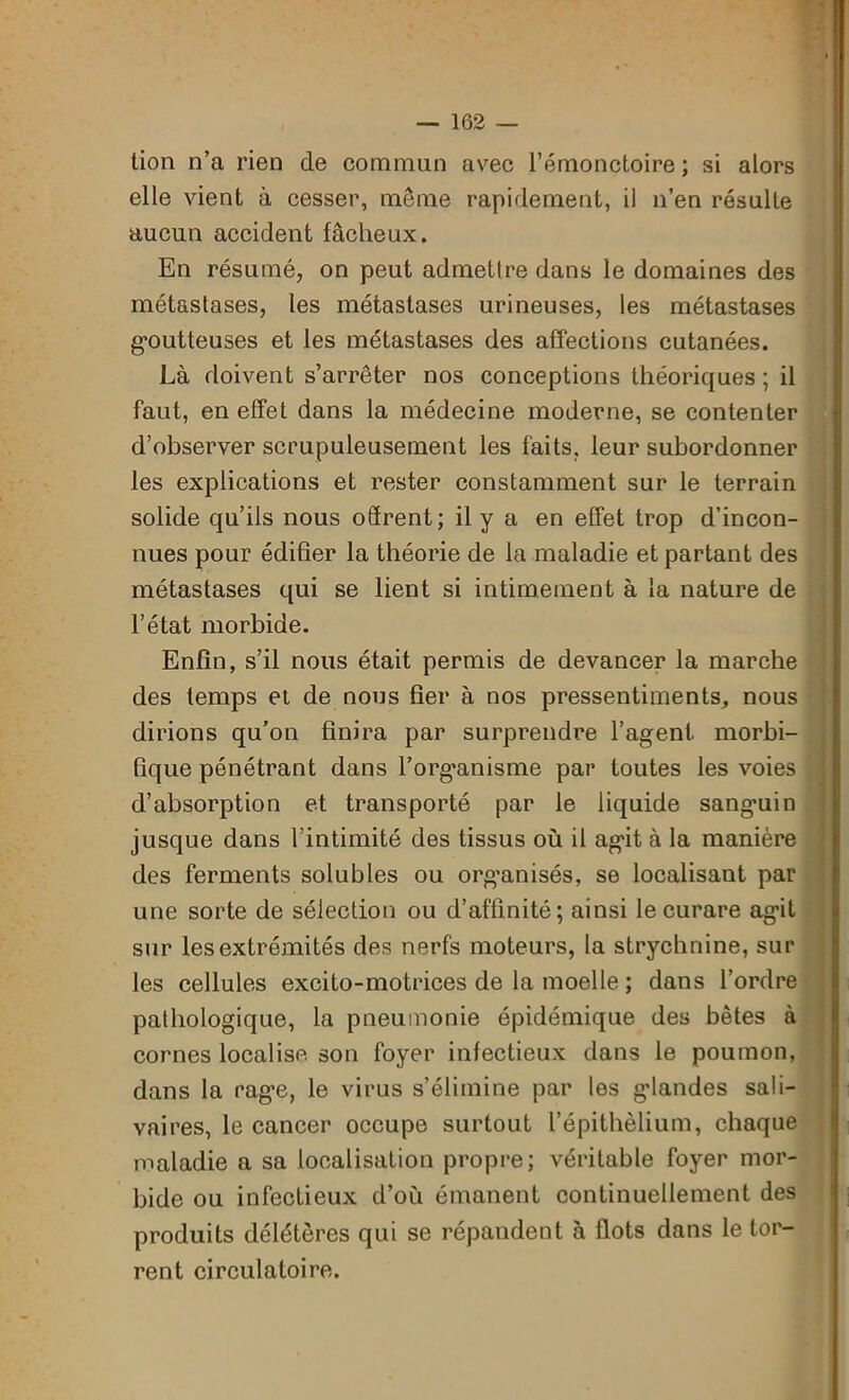lion n’a rien de commun avec l’émonctoire ; si alors elle vient à cesser, même rapidement, il n’en résulte aucun accident fâcheux. En résumé, on peut admettre dans le domaines des métastases, les métastases urineuses, les métastases goutteuses et les métastases des affections cutanées. Là doivent s’arrêter nos conceptions théoriques ; il faut, en effet dans la médecine moderne, se contenter d’observer scrupuleusement les faits, leur subordonner les explications et rester constamment sur le terrain solide qu’ils nous offrent; il y a en effet trop d’incon- nues pour édifier la théorie de la maladie et partant des métastases qui se lient si intimement à la nature de l’état morbide. Enfin, s’il nous était permis de devancer la marche des temps et de nous fier à nos pressentiments, nous dirions qu’on finira par surprendre l’agent morbi- fique pénétrant dans l’organisme par toutes les voies d’absorption et transporté par le liquide sanguin jusque dans l’intimité des tissus où il agit à la manière des ferments solubles ou organisés, se localisant par une sorte de sélection ou d’affinité; ainsi le curare agit sur les extrémités des nerfs moteurs, la strychnine, sur les cellules excito-motrices de la moelle ; dans l’ordre pathologique, la pneumonie épidémique des bêtes à cornes localise, son foyer infectieux dans le poumon, dans la rage, le virus s’élimine par les glandes sali- vaires, le cancer occupe surtout l’épithèlium, chaque maladie a sa localisation propre; véritable foyer mor- bide ou infectieux d’où émanent continuellement des produits délétères qui se répandent à flots dans le tor- rent circulatoire. •B; !« Om*