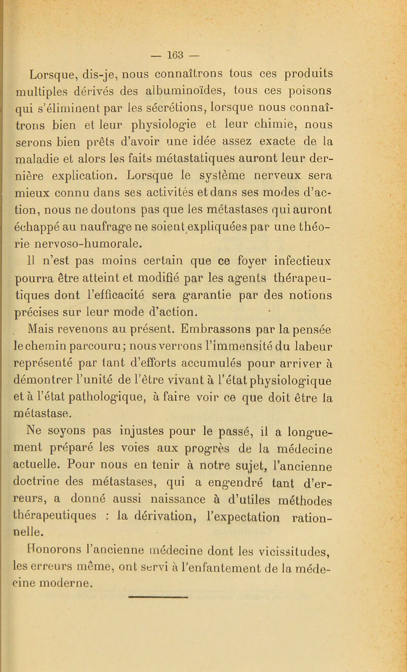Lorsque, dis-je, nous connaîtrons tous ces produits multiples dérivés des albuminoïdes, tous ces poisons qui s’éliminent par les sécrétions, lorsque nous connaî- trons bien et leur physiologie et leur chimie, nous serons bien prêts d’avoir une idée assez exacte de la maladie et alors les faits métastatiques auront leur der- nière explication. Lorsque le système nerveux sera mieux connu dans ses activités et dans ses modes d’ac- tion, nous ne doutons pas que les métastases qui auront échappé au naufrage ne soient expliquées par une théo- rie nervoso-humorale. 11 n’est pas moins certain que ce foyer infectieux pourra être atteint et modifié par les agents thérapeu- tiques dont l’efficacité sera garantie par des notions précises sur leur mode d’action. Mais revenons au présent. Embrassons par la pensée le chemin parcouru; nous verrons l’immensité du labeur représenté par tant d’efforts accumulés pour arriver à démontrer l’unité de l’être vivant à l’état physiologique et à l’état pathologique, à faire voir ce que doit être la métastase. Ne soyons pas injustes pour le passé, il a longue- ment préparé les voies aux progrès de la médecine actuelle. Pour nous en tenir à notre sujet, l’ancienne doctrine des métastases, qui a engendré tant d’er- reurs, a donné aussi naissance à d’utiles méthodes thérapeutiques : la dérivation, l’expectation ration- nelle. Ronorons l’ancienne médecine dont les vicissitudes, les erreurs même, ont servi à l'enfantement de 1a. méde- cine moderne.