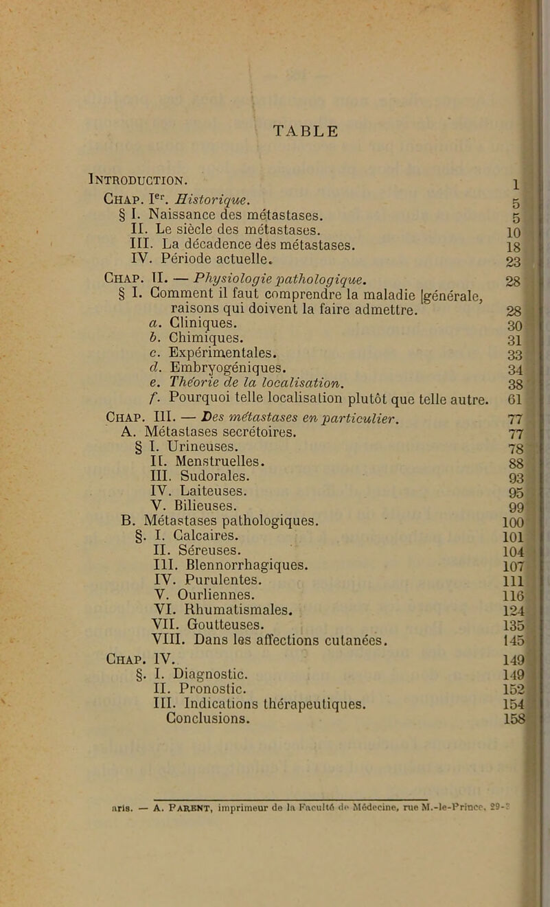 TABLE Introduction. Ghap. Ier. Historique. § I. Naissance des métastases. II. Le siècle des métastases. III. La décadence des métastases. IV. Période actuelle. Chap. IL —Physiologie pathologique. § I. Gomment il faut comprendre la maladie [générale, raisons qui doivent la faire admettre. a. Cliniques. b. Chimiques. c. Expérimentales. d. Embryogéniques. e. Théorie de la localisation. f. Pourquoi telle localisation plutôt que telle autre. Chap. III. — Des métastases en particulier. A. Métastases secrétoires. § I. Urineuses. II. Menstruelles. III. Sudorales. IV. Laiteuses. V. Bilieuses. B. Métastases pathologiques. §. I. Calcaires. II. Séreuses. III. Blennorrhagiques. IV. Purulentes. V. Ourliennes. VI. Rhumatismales. VII. Goutteuses. VIII. Dans les affections cutanées. Ciiap. IV. §. I. Diagnostic. II. Pronostic. III. Indications thérapeutiques. Conclusions. 5 5 10 18 23 28 28 30 31 33 34 38 61 77 77 78 88 93 95 99 100 101 104 107 111 116 124 135 145 149 149 152 154 158 aris. — A. PARENT, imprimeur de la Faculté de Médecine, rue M.-le-Prince, 29