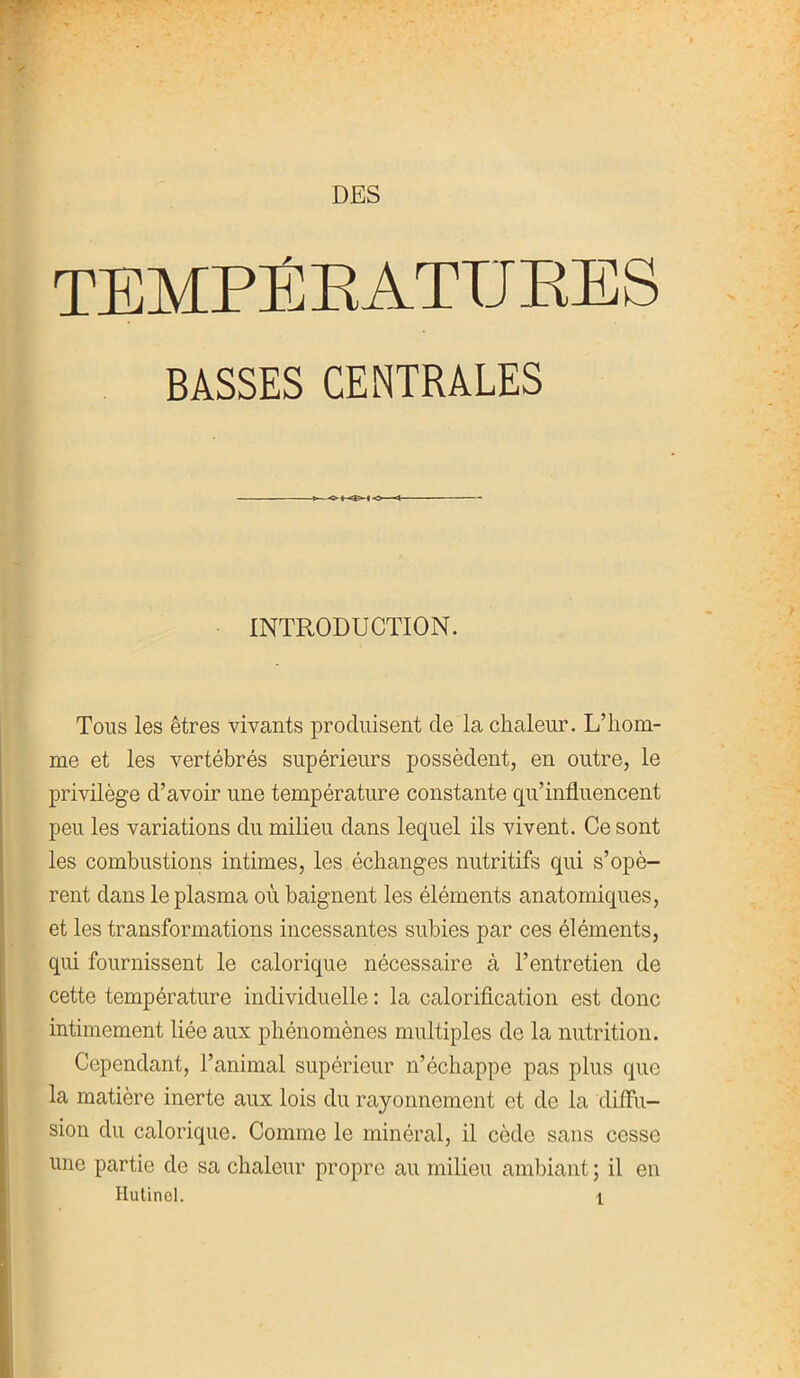 DES BASSES CENTRALES INTRODUCTION. Tous les êtres vivants produisent de la chaleur. L’hom- me et les vertébrés supérieurs possèdent, en outre, le privilège d’avoir une température constante qu’influencent peu les variations du milieu dans lequel ils vivent. Ce sont les combustions intimes, les échanges nutritifs qui s’opè- rent dans le plasma où baignent les éléments anatomiques, et les transformations incessantes subies par ces éléments, qui fournissent le calorique nécessaire à l’entretien de cette température individuelle : la calorification est donc intimement liée aux phénomènes multiples de la nutrition. Cependant, l’animal supérieur n’échappe pas plus que la matière inerte aux lois du rayonnement et de la diffu- sion du calorique. Comme le minéral, il cède sans cesse une partie de sa chaleur propre au milieu ambiant ; il en Hutinel. \