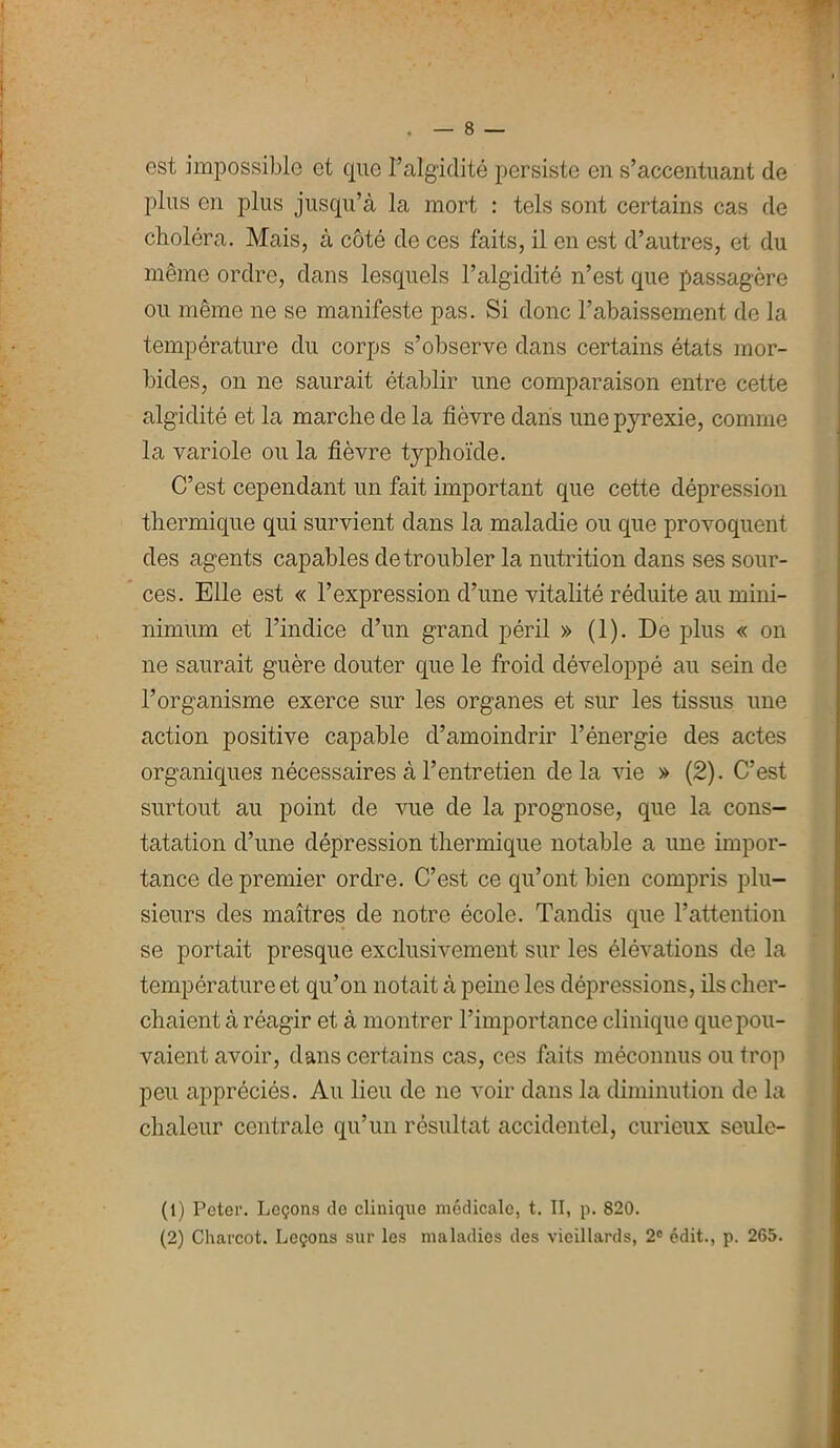 est impossible et que Falgidité persiste en s’accentuant de plus en plus jusqu’à la mort : tels sont certains cas de choléra. Mais, à côté de ces faits, il en est d’autres, et du même ordre, dans lesquels l’algidité n’est que passagère ou même ne se manifeste pas. Si donc l’abaissement de la température du corps s’observe dans certains états mor- bides, on ne saurait établir une comparaison entre cette algidité et la marche de la fièvre dans une pyrexie, comme la variole ou la fièvre typhoïde. C’est cependant un fait important que cette dépression thermique qui survient dans la maladie ou que provoquent des agents capables de troubler la nutrition dans ses sour- ces. Elle est « l’expression d’une vitalité réduite au mini- nimum et l’indice d’un grand péril » (1). De plus « on ne saurait guère douter que le froid développé au sein de l’organisme exerce sur les organes et sur les tissus une action positive capable d’amoindrir l’énergie des actes organiques nécessaires à l’entretien delà vie » (2). C’est surtout au point de vue de la prognose, que la cons- tatation d’une dépression thermique notable a une impor- tance de premier ordre. C’est ce qu’ont bien compris plu- sieurs des maîtres de notre école. Tandis que l’attention se portait presque exclusivement sur les élévations de la température et qu’on notait à peine les dépressions, ils cher- chaient à réagir et à montrer l’importance clinique que pou- vaient avoir, dans certains cas, ces faits méconnus ou trop peu appréciés. Au lieu de ne voir dans la diminution de la chaleur centrale qu’un résultat accidentel, curieux seule- (t) Peter. Leçons de clinique médicale, t. II, p. 820. (2) Charcot. Leçons sur les maladies des vieillards, 2e édit., p. 265.