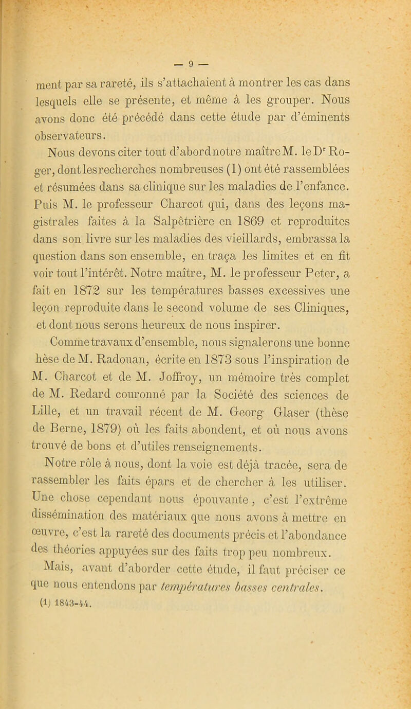 ment par sa rareté, ils s’attachaient à montrer les cas clans lesquels elle se présente, et même à les grouper. Nous avons donc été précédé dans cette étude par d’éminents observateurs. Nous devons citer tout cl’abordnotre maîtreM. leDr Ro- ger, dont les recherches nombreuses (1) ont été rassemblées et résumées dans sa clinique sur les maladies de l’enfance. Puis M. le professeur Charcot qui, dans des leçons ma- gistrales faites à la Salpêtrière en 1869 et reproduites dans son livre sur les maladies des vieillards, embrassa la question dans son ensemble, en traça les limites et en fit voir tout l’intérêt. Notre maître, M. le professeur Peter, a fait en 1872 sur les températures basses excessives une leçon reproduite dans le second volume de ses Cliniques, et dont nous serons heureux de nous inspirer. Comme travaux d’ensemble, nous signalerons une bonne lièse de M. Radouan, écrite en 1873 sous l’inspiration de M. Charcot et de M. Joffroy, un mémoire très complet de M. Reclard couronné par la Société des sciences de Lille, et un travail récent de M. Georg Glaser (thèse de Berne, 1879) où les faits abondent, et où nous avons trouvé de bons et d’utiles renseignements. Notre rôle à nous, dont la voie est déjà tracée, sera de rassembler les faits épars et de chercher à les utiliser. Une chose cependant nous épouvante , c’est l’extrême dissémination des matériaux que nous avons à mettre en œuvre, c’est la rareté des documents précis et l’abondance des théories appuyées sur des faits trop peu nombreux. Mais, avant d’aborder cette étude, il faut préciser ce que nous entendons par températures basses centrales. (1) 1843-44.