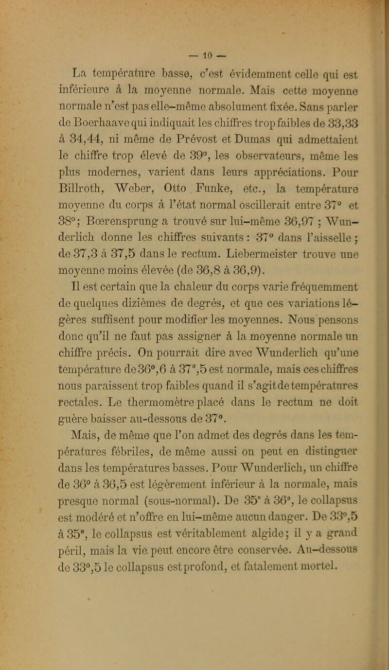 La température basse, c’est évidemment celle qui est inférieure à la moyenne normale. Mais cette moyenne normale n’est pas elle-même absolument fixée. Sans parler de Boerliaave qui indiquait les chiffres trop faibles de 33,33 à 34,44, ni même de Prévost et Dumas qui admettaient le chiffre trop élevé de 39°, les observateurs, même les plus modernes, varient dans leurs appréciations. Pour Billroth, Weber, Otto. Funke, etc., la température moyenne du corps à l’état normal oscillerait entre 37° et 38°; Boerensprung a trouvé sur lui-même 36,97 ; Wun- derlich donne les chiffres suivants : 37° dans l’aisselle ; de 37,3 à 37,5 dans le rectum. Liebermeister trouve une moyenne moins élevée (de 36,8 à 36,9). Il est certain que la chaleur du corps varie fréquemment de quelques dizièmes de degrés, et que ces variations lé- gères suffisent pour modifier les moyennes. Nous pensons donc qu’il ne faut pas assigner à la moyenne normale un chiffre précis. On pourrait dire avec Wunderlich qu’une température de 36°,6 à 37°,5 est normale, mais ces chiffres nous paraissent trop faibles quand il s’agit de températures rectales. Le thermomètre placé dans le rectum ne doit guère baisser au-dessous de 37°. Mais, de même que l’on admet des degrés dans les tem- pératures fébriles, de même aussi on peut en distinguer dans les températures basses. Pour Wunderlich, un chiffre de 36° cà 36,5 est légèrement inférieur à la normale, mais presque normal (sous-normal). De 35° à 36°, le collapsus est modéré et n’offre en lui-même aucun danger. De 33°,5 à 35°, le collapsus est véritablement algide ; il y a grand péril, mais la vie peut encore être conservée. Au-dessous de 33°,5 le collapsus est profond, et fatalement mortel.