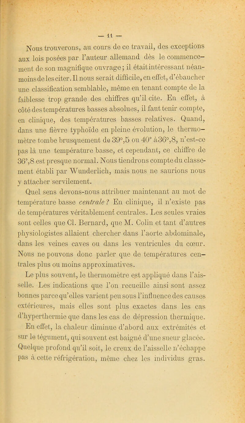 — IL — Nous trouverons, au cours de ce travail, des exceptions aux lois posées par l’auteur allemand dès le commence- ment de son magnifique ouvrage ; il était intéressant néan- moins de les citer. Il nous serait difficile, en effet, d’ébaucher une classification semblable, même en tenant compte de la faiblesse trop grande des chiffres qu’il cite. En effet, à côté des températures basses absolues, il faut tenir compte, en clinique, des températures basses relatives. Quand, dans une fièvre typhoïde en pleine évolution, le thermo- mètre tombe brusquement de 39°,5 ou 40° à36°,8, n’est-ce pas là une température basse, et cependant, ce chiffre de 36°,8 est presque normal. Nous tiendrons compte du classe- ment établi par Wunderlich, mais nous ne saurions nous y attacher servilement. Quel sens devons-nous attribuer maintenant au mot de température basse centrale ? En clinique, il n’existe pas de températures véritablement centrales. Les seules vraies sont celles que Cl. Bernard, que M. Colin et tant d’autres physiologistes allaient chercher dans l’aorte abdominale, dans les veines caves ou dans les ventricules du coeur. Nous ne pouvons donc parler que de températures cen- trales plus ou moins approximatives. Le plus souvent, le thermomètre est appliqué dans l’ais- selle. Les indications que l’on recueille ainsi sont assez bonnes parce qu’elles varient peu sous l’influence des causes extérieures, mais elles sont plus exactes dans les cas d’hyperthermie que dans les cas de dépression thermique. En effet, la chaleur diminue d’abord aux extrémités et sur le tégument, qui souvent est baigné d’une sueur glacée. Quelque profond qu’il soit, le creux de l’aisselle n’échappe pas à cette réfrigération, même chez les individus gras.