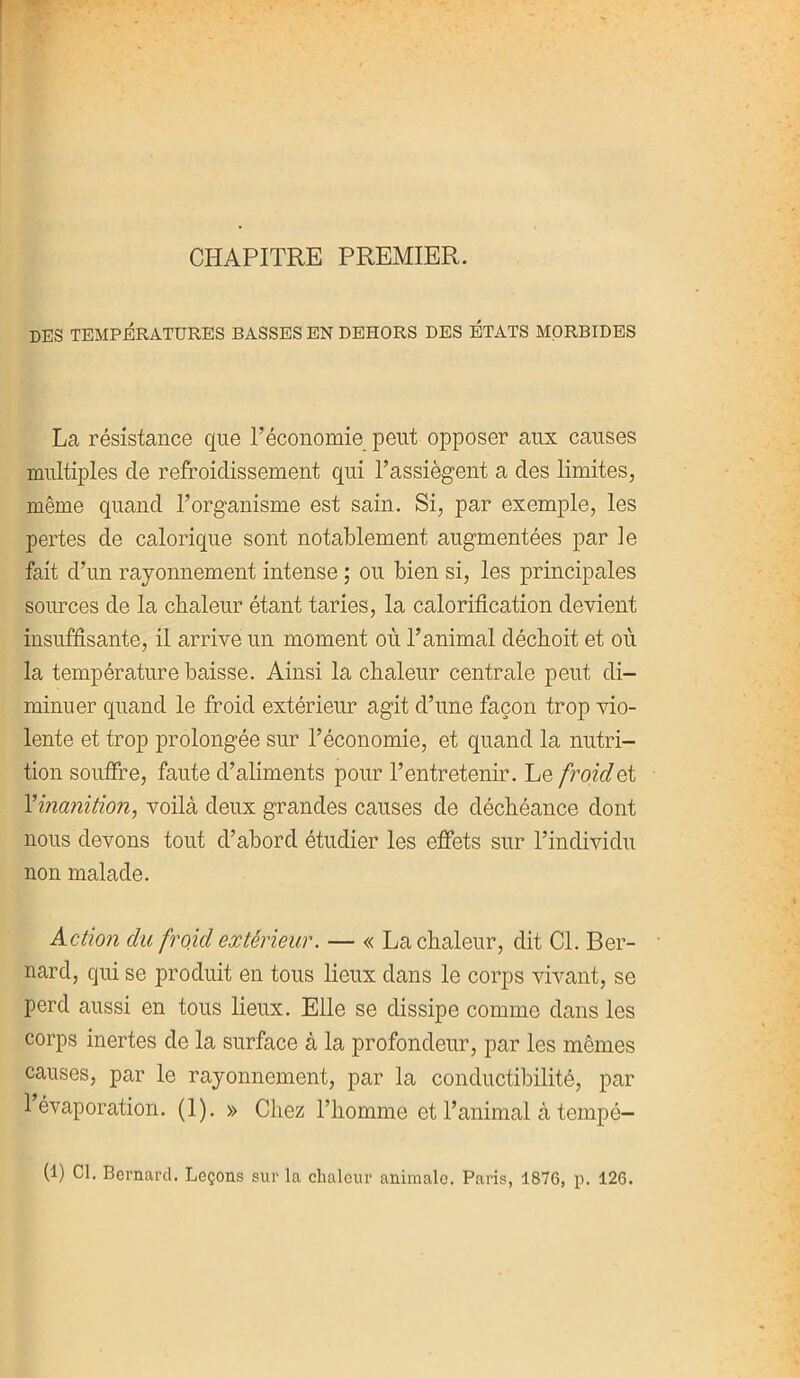 CHAPITRE PREMIER. des températures basses en dehors des états morbides La résistance que l’économie peut opposer aux causes multiples de refroidissement qui l’assiègent a des limites, même quand l’organisme est sain. Si, par exemple, les pertes de calorique sont notablement augmentées par le fait d’un rayonnement intense ; ou bien si, les principales sources de la chaleur étant taries, la calorification devient insuffisante, il arrive un moment où l’animal déchoit et où la température baisse. Ainsi la chaleur centrale peut di- minuer quand le froid extérieur agit d’une façon trop vio- lente et trop prolongée sur l’économie, et quand la nutri- tion souffre, faute d’aliments pour l’entretenir. Le froidet l’inanition, voilà deux grandes causes de déchéance dont nous devons tout d’abord étudier les effets sur l’individu non malade. Action du froid extérieur. — « La chaleur, dit Cl. Ber- nard, cjui se produit en tous lieux dans le corps vivant, se perd aussi en tous lieux. Elle se dissipe comme dans les corps inertes de la surface à la profondeur, par les mêmes causes, par le rayonnement, par la conductibilité, par 1 évaporation. (1). » Chez l’homme et l’animal à tempé- (1) Cl. Bernard. Leçons sur la chaleur animale. Paris, 1876, p. 126.