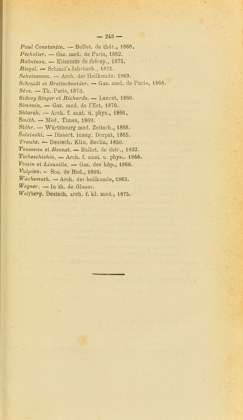 Paul Constantin. — Bullet. de thér., 1868. Pécholier. — Gaz. med. de Paris, 1862. Rabuteau. — Elémèüts de thérap., 1875. Riegel. — Sclimid’s Jalirbueh., 1871. Seheinesson. — Arch. der Heilkunde. 1869. Schmidt et Brettschneider. — Gaz. med. de Paris, 1868. Sève. — Th. Paris, 1873. Sidney Ringer et Richards. — Lancet, 1866. Simonin. — Gaz. med. de l’Est, 1876. Sklarek. — Arch. f. ânat. ü. phys., 1866. Smith. — Med. Times, 1869. Stôhr. — Würtzbourg med. Zeitsch., 1866. Sulzinski. — Dissert, inaug. Dorpat, 1865. Traube. — Deutëch. Klin. Berlin, 1850. Tousseau et Bonnet. — Bullet. de thér., 1832. Tscheschichin. — Arch. f. anat. u. phys.. 1866. Voisin et Liouville. — Gaz. des hôp., 1866. Vulpian. -- Soc. de Biol., 1869. Wachsmuth. — Arch. der heilkunde, 1863. Wegner. — In th. de Glaser. Wolfbetg. Deutsch. arch* f. kl. med., 1875.