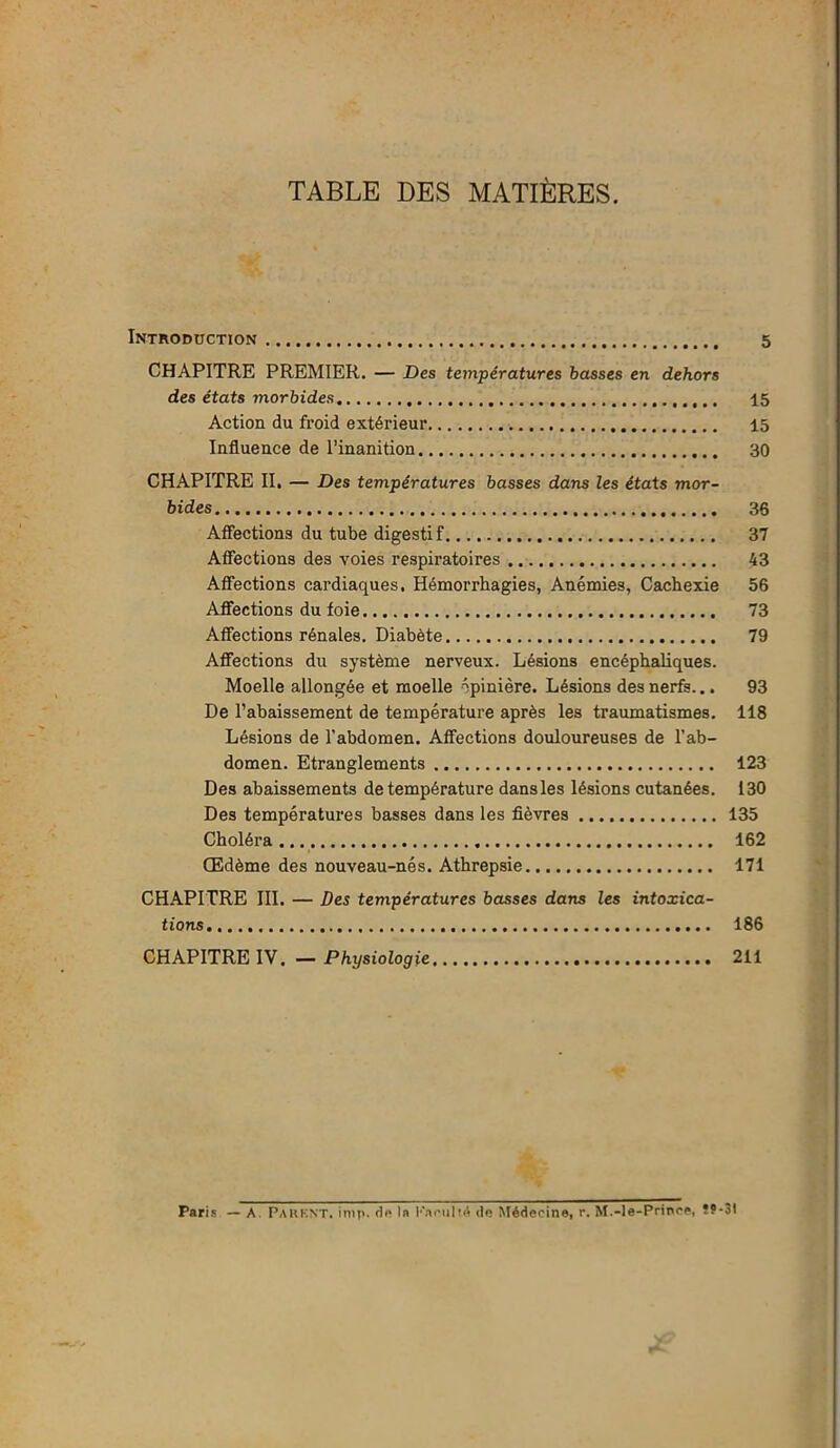 TABLE DES MATIÈRES. Introduction 5 CHAPITRE PREMIER. — Des températures basses en dehors des états morbides 15 Action du froid extérieur 15 Influence de l’inanition 30 CHAPITRE II. — Des températures basses dans les états mor- bides 36 Affections du tube digestif 37 Affections des voies respiratoires 43 Affections cardiaques. Hémorrhagies, Anémies, Cachexie 56 Affections du foie 73 Affections rénales. Diabète 79 Affections du système nerveux. Lésions encéphaliques. Moelle allongée et moelle épinière. Lésions des nerfs... 93 De l’abaissement de température après les traumatismes. 118 Lésions de l’abdomen. Affections douloureuses de l’ab- domen. Etranglements 123 Des abaissements de température dans les lésions cutanées. 130 Des températures basses dans les fièvres 135 Choléra 162 Œdème des nouveau-nés. Athrepsie 171 CHAPITRE III. — Des températures basses dans les intoxica- tions 186 CHAPITRE IV. — Physiologie 211 Paris — A. PARENT, itnp. dp lu Faculté de Médecine, r. M.-le-Prince, Ï9-3I