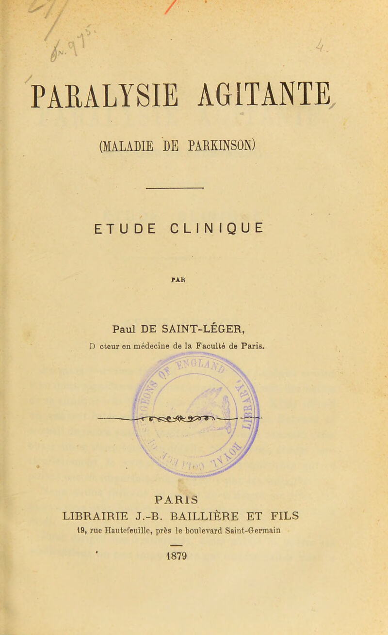 / ;* A1' <- PARALYSIE AGITANTE (MALADIE DE PARKINSON) ETUDE CLINIQUE Paul DE SAINT-LÉGER, D cteur en médecine de la Faculté de Paris. PARIS LIBRAIRIE J.-B. BAILLIÈRE ET FILS 19, rue Hautefeuille, près le boulevard Saint-Germain 1879