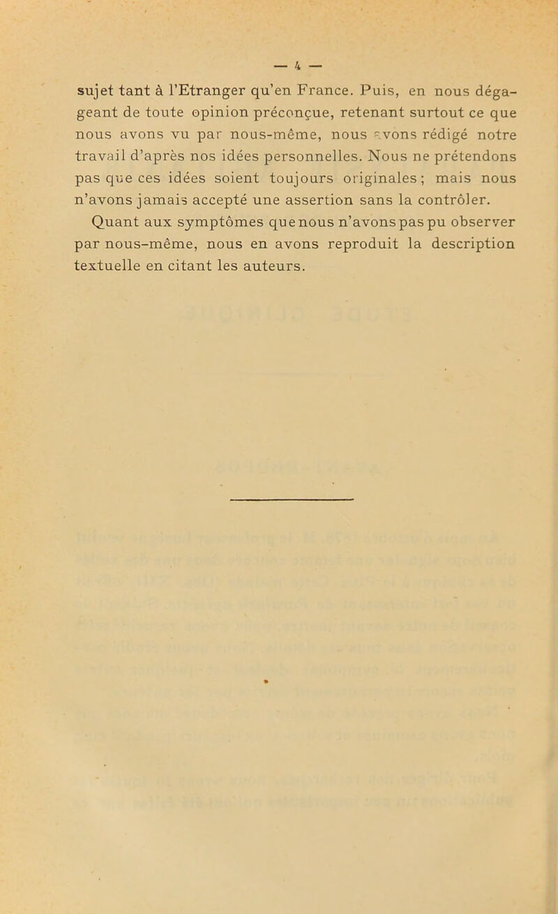 sujet tant à l’Etranger qu’en France. Puis, en nous déga- geant de toute opinion préconçue, retenant surtout ce que nous avons vu par nous-même, nous =;vons rédigé notre travail d’après nos idées personnelles. Nous ne prétendons pas que ces idées soient toujours originales; mais nous n’avons jamais accepté une assertion sans la contrôler. Quant aux symptômes que nous n’avons pas pu observer par nous-même, nous en avons reproduit la description textuelle en citant les auteurs.