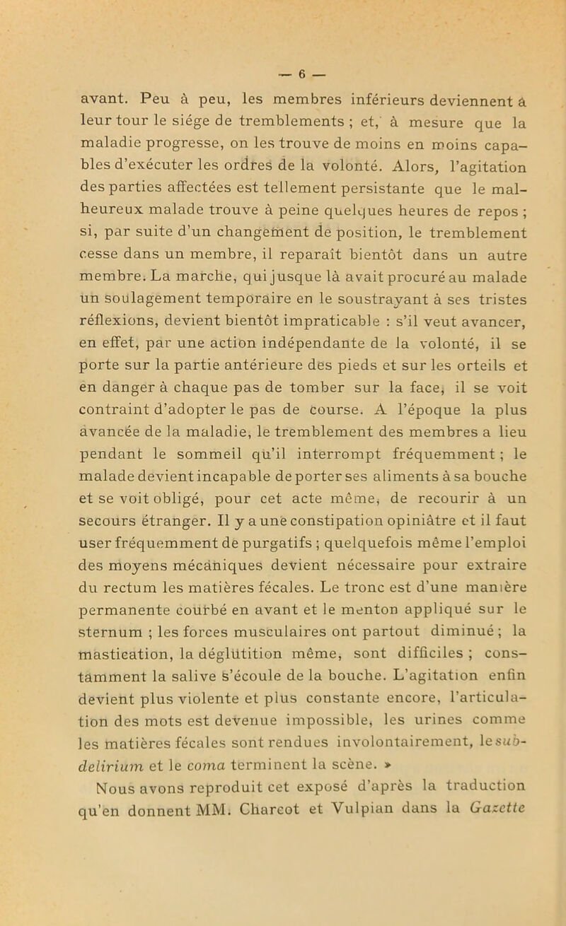 avant. Peu à peu, les membres inférieurs deviennent â leur tour le siège de tremblements ; et, à mesure que la maladie progresse, on les trouve de moins en moins capa- bles d’exécuter les ordres de la volonté. Alors, l’agitation des parties affectées est tellement persistante que le mal- heureux malade trouve à peine quelques heures de repos ; si, par suite d’un changement de position, le tremblement cesse dans un membre, il reparaît bientôt dans un autre membre. La marche, qui jusque là avait procuré au malade un soulagement temporaire en le soustrayant à ses tristes réflexions, devient bientôt impraticable : s’il veut avancer, en effet, par une action indépendante de la volonté, il se porte sur la partie antérieure des pieds et sur les orteils et en danger à chaque pas de tomber sur la face, il se voit contraint d’adopter le pas de course. A l’époque la plus avancée de la maladie, le tremblement des membres a lieu pendant le sommeil qu’il interrompt fréquemment ; le malade devient incapable de porter ses aliments à sa bouche et se voit obligé, pour cet acte même* de recourir à un secours étranger. Il y aune constipation opiniâtre et il faut user fréquemment de purgatifs ; quelquefois même l’emploi des moyens mécaniques devient nécessaire pour extraire du rectum les matières fécales. Le tronc est d’une manière permanente courbé en avant et le menton appliqué sur le sternum ; les forces musculaires ont partout diminué ; la mastication, la déglutition même, sont difficiles ; cons- tamment la salive s’écoule de la bouche. L’agitation enfin devient plus violente et plus constante encore, l’articula- tion des mots est devenue impossible* les urines comme les matières fécales sont rendues involontairement, lesuô- clelirium et le coma terminent la scène. » Nous avons reproduit cet exposé d’après la traduction qu'en donnent MM. Charcot et Vulpian dans la Gazette