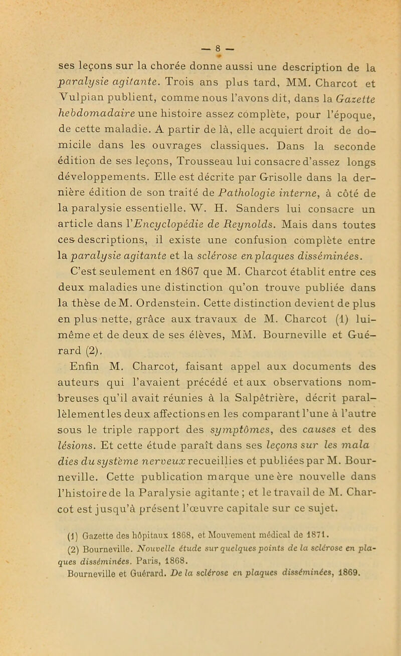 ses leçons sur la chorée donne aussi une description de la paralysie agitante. Trois ans plus tard, MM. Charcot et Vulpian publient, comme nous l’avons dit, dans la Gazette hebdomadaire une histoire assez complète, pour l’époque, de cette maladie. A partir de là, elle acquiert droit de do- micile dans les ouvrages classiques. Dans la seconde édition de ses leçons, Trousseau lui consacre d’assez longs développements. Elle est décrite par Grisolle dans la der- nière édition de son traité de Pathologie interne, à côté de la paralysie essentielle. W. H. Sanders lui consacre un article dans Y Encyclopédie de Reynolds. Mais dans toutes ces descriptions, il existe une confusion complète entre la paralysie agitante et la sclérose en placpies disséminées. C’est seulement en 1867 que M. Charcot établit entre ces deux maladies une distinction qu’on trouve publiée dans la thèse deM. Ordenstein. Cette distinction devient de plus en plus nette, grâce aux travaux de M. Charcot (1) lui- même et de deux de ses élèves, MM. Bourneville et Gué- rard (2). Enfin M. Charcot, faisant appel aux documents des auteurs qui l’avaient précédé et aux observations nom- breuses qu’il avait réunies à la Salpêtrière, décrit paral- lèlement les deux affections en les comparant l’une à l’autre sous le triple rapport des symptômes, des causes et des lésions. Et cette étude paraît dans ses leçons sur les mala clies du système nerveux recueillies et publiées par M. Bour- neville. Cette publication marque une ère nouvelle dans l’histoire de la Paralysie agitante; et le travail de M. Char- cot est jusqu’à présent l’œuvre capitale sur ce sujet. (J) Gazette des hôpitaux 1868, et Mouvement médical de 1871. (2) Bourneville. Nouvelle étude sur quelques points de la sclérose en pla- ques disséminées. Paris, 1868. Bourneville et Guérard. De la sclérose en plaques disséminées, 1869.