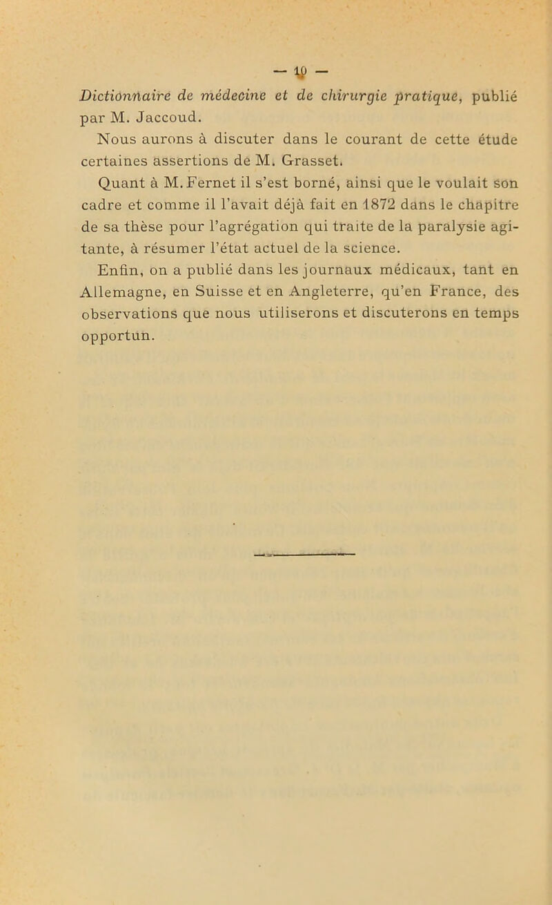 Dictionnaire de médecine et de chirurgie pratique, publié par M. Jaccoud. Nous aurons à discuter dans le courant de cette étude certaines assertions de M. Grasset. Quant à M.Fernet il s’est borné, ainsi que le voulait son cadre et comme il l’avait déjà fait en 1872 dans le chapitre de sa thèse pour l’agrégation qui traite de la paralysie agi- tante, à résumer l’état actuel de la science. Enfin, on a publié dans les journaux médicaux, tant en Allemagne, en Suisse et en Angleterre, qu’en France, des observations que nous utiliserons et discuterons en temps opportun.