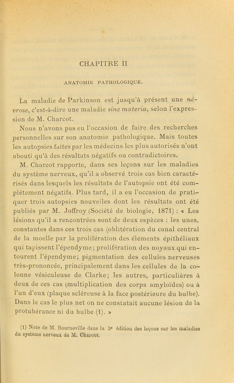 ANATOMIE PATHOLOGIQUE. La maladie de Parkinson est jusqu’à présent une né- vrose, c’est-à-dire une maladie sine materia, selon l’expres- sion de M. Charcot. Nous n’avons pas eu l’occasion de faire des recherches personnelles sur son anatomie pathologique. Mais toutes les autopsies faites par les médecins les plus autorisés n’ont abouti qu’à des résultats négatifs ou contradictoires. M. Charcot rapporte, dans ses leçons sur les maladies du système nerveux, qu’il a observé trois cas bien caracté- risés dans lesquels les résultats de l’autopsie ont été com- plètement négatifs. Plus tard, il a eu l’occasion de prati- quer trois autopsies nouvelles dont les résultats ont été publiés par M. Joffroy (Société de biologie, 1871) : « Les lésions qu’il a rencontrées sont de deux espèces : les unes, constantes dans ces trois cas (oblitération du canal central de la moelle par la prolifération des éléments épithéliaux qui tapissent l’épendyme; prolifération des noyaux qui en- tourent l’épendyme; pigmentation des cellules nerveuses très-prononcée, principalement dans les cellules de la co- lonne vésiculeuse de Clarke; les autres, particulières à deux de ces cas (multiplication des corps amyloïdes) ou à l’un d’eux (plaque scléreuse à la face postérieure du bulbe). Dans le cas le plus net on ne constatait aucune lésion de la protubérance ni du bulbe (1). » (1) Note de M. Bourneville dans la 3e édition des leçons sur les maladies du système nerveux de M. Charcot.