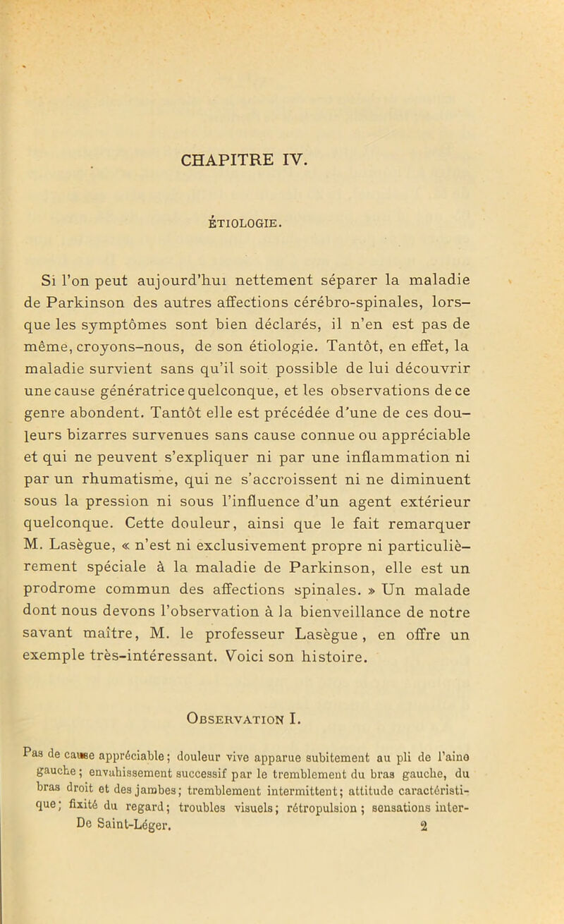 ÉTIOLOGIE. Si l’on peut aujourd’hui nettement séparer la maladie de Parkinson des autres affections cérébro-spinales, lors- que les symptômes sont bien déclarés, il n’en est pas de même, croyons-nous, de son étiologie. Tantôt, en effet, la maladie survient sans qu’il soit possible de lui découvrir une cause génératrice quelconque, et les observations de ce genre abondent. Tantôt elle est précédée d’une de ces dou- leurs bizarres survenues sans cause connue ou appréciable et qui ne peuvent s’expliquer ni par une inflammation ni par un rhumatisme, qui ne s’accroissent ni ne diminuent sous la pression ni sous l’influence d’un agent extérieur quelconque. Cette douleur, ainsi que le fait remarquer M. Lasègue, « n’est ni exclusivement propre ni particuliè- rement spéciale à la maladie de Parkinson, elle est un prodrome commun des affections spinales. » Un malade dont nous devons l’observation à la bienveillance de notre savant maître, M. le professeur Lasègue, en offre un exemple très-intéressant. Voici son histoire. Observation I. Pas de cause appréciable; douleur vive apparue subitement au pli de l’aino gauche; envahissement successif par le tremblement du bras gauche, du bras droit et des jambes; tremblement intermittent; attitude caractéristi- que ; fixité du regard ; troubles visuels ; rétropulsion ; sensations inler- De Saint-Léger. 2