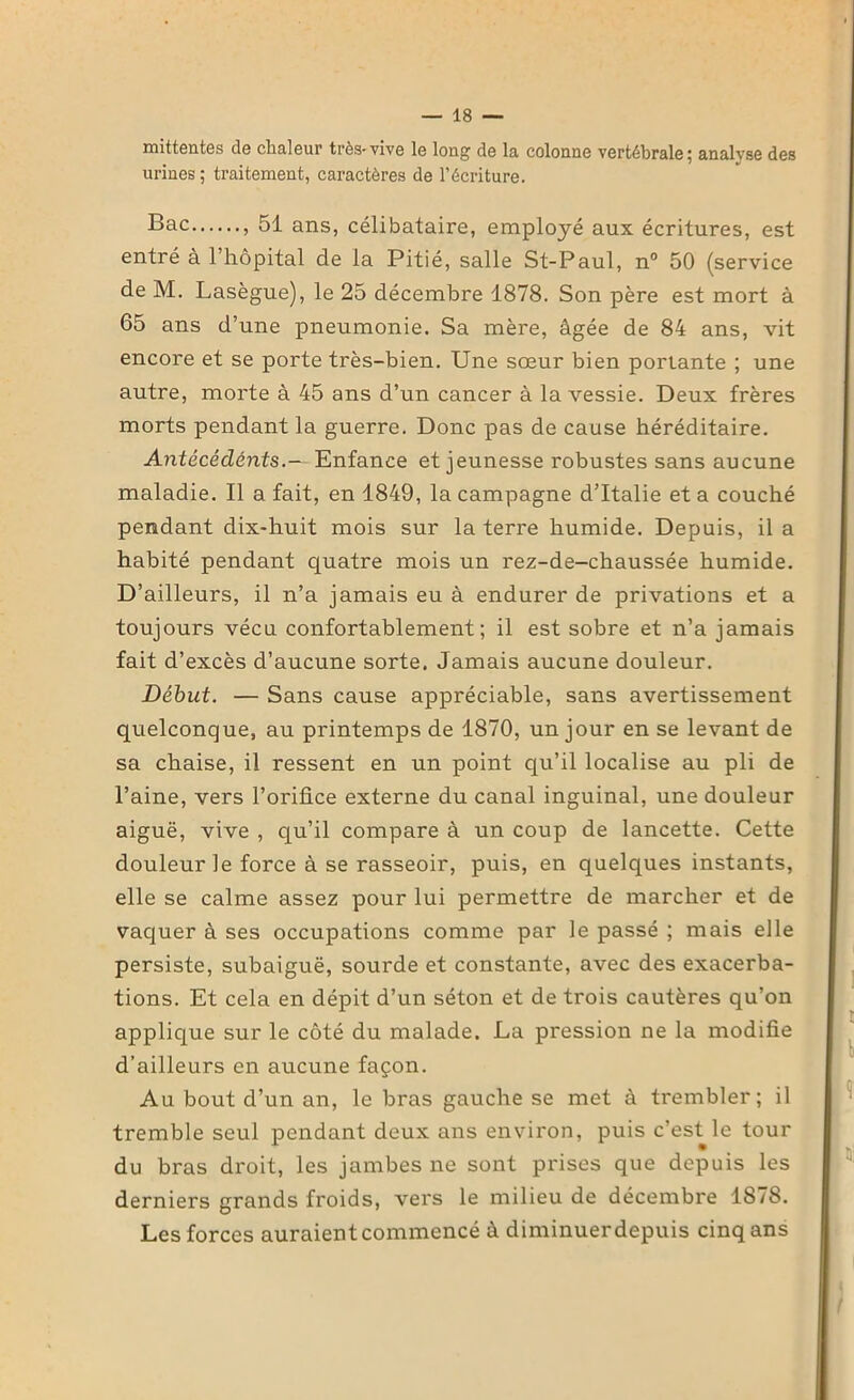 mittentes de chaleur très-vive le long de la colonne vertébrale; analyse des urines ; traitement, caractères de l’écriture. Bac , 51 ans, célibataire, employé aux écritures, est entré à l’hôpital de la Pitié, salle St-Paul, n° 50 (service de M. Lasègue), le 25 décembre 1878. Son père est mort à 65 ans d’une pneumonie. Sa mère, âgée de 84 ans, vit encore et se porte très-bien. Une sœur bien portante ; une autre, morte à 45 ans d’un cancer à la vessie. Deux frères morts pendant la guerre. Donc pas de cause héréditaire. Antécédents.— Enfance et jeunesse robustes sans aucune maladie. Il a fait, en 1849, la campagne d’Italie et a couché pendant dix-huit mois sur la terre humide. Depuis, il a habité pendant quatre mois un rez-de-chaussée humide. D’ailleurs, il n’a jamais eu à endurer de privations et a toujours vécu confortablement; il est sobre et n’a jamais fait d’excès d’aucune sorte. Jamais aucune douleur. Début. — Sans cause appréciable, sans avertissement quelconque, au printemps de 1870, un jour en se levant de sa chaise, il ressent en un point qu’il localise au pli de l’aine, vers l’orifice externe du canal inguinal, une douleur aiguë, vive , qu’il compare à un coup de lancette. Cette douleur le force à se rasseoir, puis, en quelques instants, elle se calme assez pour lui permettre de marcher et de vaquer à ses occupations comme par le passé ; mais elle persiste, subaiguë, sourde et constante, avec des exacerba- tions. Et cela en dépit d’un séton et de trois cautères qu’on applique sur le côté du malade. La pression ne la modifie d’ailleurs en aucune façon. Au bout d’un an, le bras gauche se met à trembler; il tremble seul pendant deux ans environ, puis c’est le tour du bras droit, les jambes ne sont prises que depuis les derniers grands froids, vers le milieu de décembre 1878. Les forces auraient commencé à diminuer depuis cinq ans