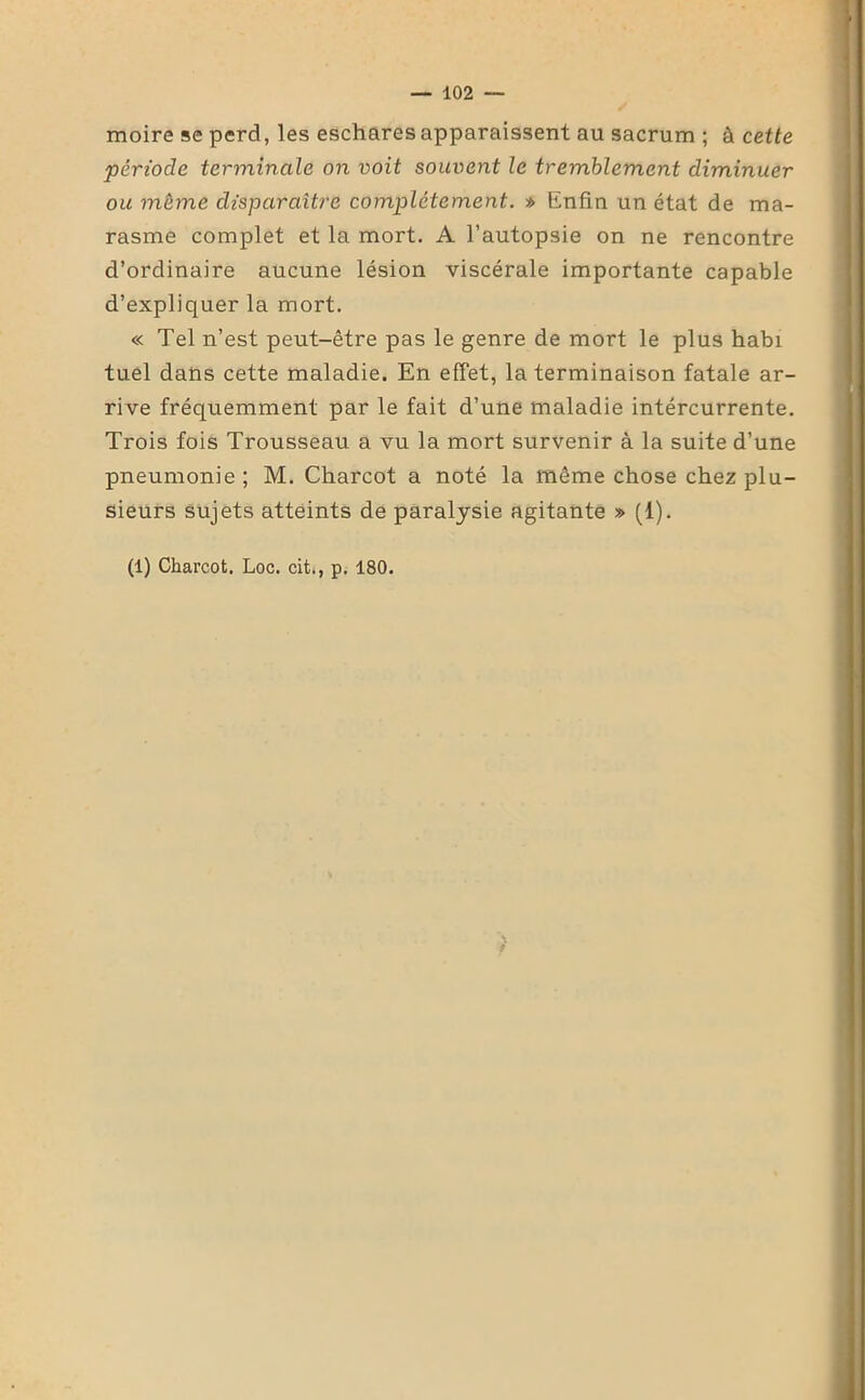 moire se perd, les eschares apparaissent au sacrum ; à cette période terminale on voit souvent le tremblement diminuer ou même disparaître complètement. » Enfin un état de ma- rasme complet et la mort. A l’autopsie on ne rencontre d’ordinaire aucune lésion viscérale importante capable d’expliquer la mort. « Tel n’est peut-être pas le genre de mort le plus habi tuel dans cette maladie. En effet, la terminaison fatale ar- rive fréquemment par le fait d’une maladie intércurrente. Trois fois Trousseau a vu la mort survenir à la suite d’une pneumonie; M. Charcot a noté la même chose chez plu- sieurs sujets atteints de paralysie agitante » (1). (1) Charcot. Loc. cit., p. 180.