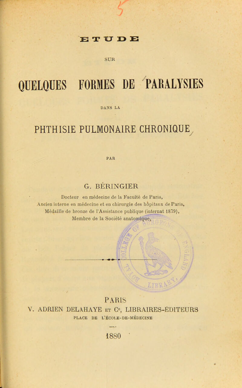 SUR QUELQUES FORMES DE PARALYSIES DANS LA PHTHISIE PULMONAIRE CHRONIQUE PAR G. BÉRINGIER Docteur en médecine de la Faculté de Paris, Ancien interne en médecine et en chirurgie des hôpitaux de Paris, Médaille de bronze de l’Assistance publique (internat 1879), Membre de la Société anatomique. PARIS V. ADRIEN DELAI-IAYE et O, LIBRAIRES-ÉDITEURS PLACE DE L’ÉCOLE-DE-MÉDECINE 1880 *