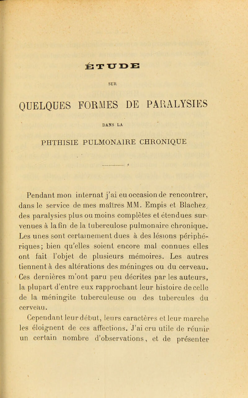 SUR QUELQUES FORMES DE PARALYSIES DANS LA PHTHISIE PULMONAIRE CHRONIQUE Pendant mon internat j’ai eu occasion de rencontrer, dans le service de mes maîtres MM. Empis et Blachez des paralysies plus ou moins complètes el étendues sur- venues à la fin de la tuberculose pulmonaire chronique. Les unes sont certainement dues à des lésions périphé- riques; bien qu’elles soient encore mal connues elles ont fait l’objet de plusieurs mémoires. Les autres tiennent à des altérations des méning'es ou du cerveau. Ces dernières m’ont paru peu décrites par les auteurs, la plupart d’entre eux rapprochant leur histoire de celle de la méningite tuberculeuse ou des tubercules du cerveau. Cependant leur début, leurs caractères et leur marche les éloignent de ces affections. J’ai cru utile de réunir un certain nombre d’observations, et de présenter