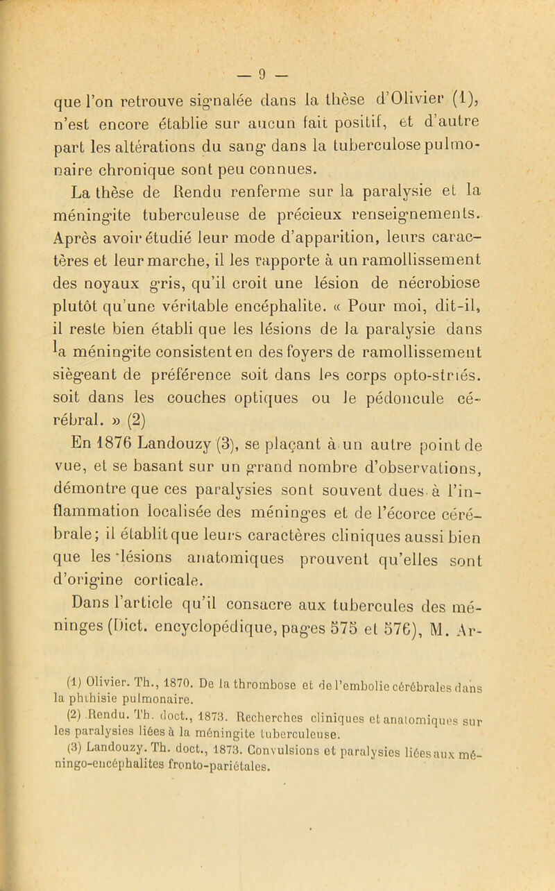 que l’on retrouve sigmalée dans la thèse d’Olivier (1), n’est encore établie sur aucun lait positif, et d’autre part les altérations du sang1 2 3 dans la tuberculose pulmo- naire chronique sont peu connues. La thèse de Rendu renferme sur la paralysie et la méning-ite tuberculeuse de précieux renseignements. Après avoir étudié leur mode d’apparition, leurs carac- tères et leur marche, il les rapporte à un ramollissement des noyaux gris, qu’il croit une lésion de nécrobiose plutôt qu’une véritable encéphalite. « Pour moi, dit-il, il reste bien établi que les lésions de la paralysie dans la méning-ite consistent en des foyers de ramollissement sièg’eant de préférence soit dans les corps opto-striés. soit dans les couches optiques ou Je pédoncule cé- rébral. » (2) En 1876 Landouzy (3), se plaçant à un autre point de vue, et se basant sur un grand nombre d’observations, démontre que ces paralysies sont souvent dues à l’in- flammation localisée des méninges et de l’écorce céré- brale; il établit que leurs caractères cliniques aussi bien que les'lésions anatomiques prouvent qu’elles sont d’orig'ine corticale. Dans l’article qu’il consacre aux tubercules des mé- ninges (Dict. encyclopédique, pag-es 575 et 576), M. Ar- (1) Olivier. Th., 1870. De la thrombose et de l’embolie cérébrales dans la phihisie pulmonaire. (2) Rendu. Th. doct., 1873. Recherches cliniques et anatomiques sur les paralysies liées à la méningite tuberculeuse. (3) Landouzy. Th. doct., 1873. Convulsions et paralysies liéesaux mé- ningo-encéphalites fronto-pariétalcs.