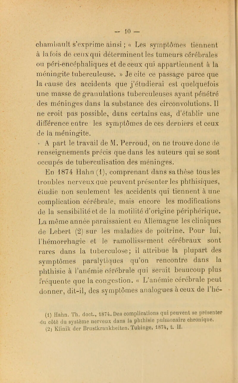 chambault s’exprime ainsi ; « Les symptômes tiennent à lafois de ceux qui déterminent les tumeurs cérébrales ou péri-encéphaliques et de ceux qui appartiennent à la méningite tuberculeuse. » Je cite ce passage parce que la cause des accidents que j’étudierai est quelquefois une masse de granulations tuberculeuses ayant pénétré des méninges dans la substance des circonvolutions. Il ne croit pas possible, dans certains cas, d’établir une différence entre les symptômes de ces derniers et ceux de la méningite. • A part le travail de M. Perroud, on ne trouve donc de renseignements précis que dans les auteurs qui se sont occupés de tuberculisation des méninges. En 1874 Hahn (1), comprenant dans sa thèse tous les troubles nerveux que peuvent présenter les phthisiques, étudie non seulement les accidents qui tiennent à une complication cérébrale, mais encore les modifications de la sensibilité et de la motilité d’origûne périphérique. La meme année paraissaient en Allemagne les cliniques de Lebert (2) sur les maladies de poitrine. Pour lui, l’hémorrhagie et le ramollissement cérébraux sont rares dans la tuberculose; il attribue la plupart des symptômes paralytiques qu’on rencontre dans la phthisie à l’anémie cérébrale qui serait beaucoup plus fréquente que la cong’estion. « L'anémie cérébrale peut donner, dit-il, des symptômes analogues à ceux de l’hé- (1) Hahn. Th. doct., 1874. Dos complications qui peuvent sc présenter dn côté du système nerveux dans la phthisie pulmonaire chronique. (2) Klinik dcr Brustkrankheitcn. Tubinge, 1874, t. II.