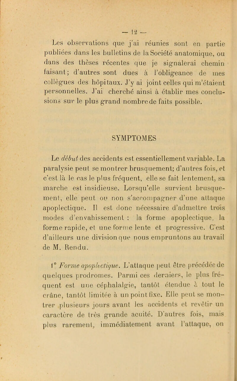 Les observations que j’ai réunies sont en partie publiées dans les bulletins de laSoeiété anatomique, ou dans des thèses récentes que je signalerai chemin faisant; d’autres sont dues à l’obligeance de mes collègues des hôpitaux. J’y ai joint celles qui m’étaient personnelles. J’ai cherché ainsi à établir mes conclu- sions sur le plus grand nombre de faits possible. SYMPTOMES Le début de s accidents est essentiellement variable. La paralysie peut se montrer brusquement; d’autres fois, et c’est là le cas le plus fréquent, elle se fait lentement, sa marche est insidieuse. Lorsqu’elle survient brusque- ment, elle peut ou non s’accompagner d’une attaque apoplectique. Il est donc nécessaire d’admettre trois modes d’envahissement : la forme apoplectique, la forme rapide, et une forme lente et progressive. C’est d’ailleurs une division que nous empruntons au travail de M. Rendu. 1° Forme apoplectique. L’attaque peu t être précédée de quelques prodromes. Parmi ces derniers, le plus fré- quent est une céphalalgie, tantôt étendue à tout le crâne, tantôt limitée à un point fixe. Elle peut se mon- trer plusieurs jours avant les accidents et revêtir un caractère de très grande acuité. D’autres fois, mais plus rarement, immédiatement avant l’attaque, on