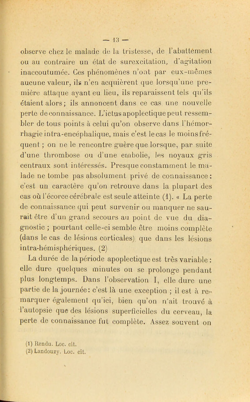 observe chez le malade de la tristesse, de l’abattement ou au contraire un état de surexcitation, d’agitation inaccoutumée. Ces phénomènes n’ont par eux-mêmes aucune valeur, ils n’en acquièrent que lorsqu'une pre- mière attaque ayant eu lieu, ils reparaissent tels qu’ils étaient alors ; ils annoncent dans ce cas une nouvelle perte deeonnaissance. L’ictus apoplectique peut ressem- bler de tous points à celui qu’on observe dans l'hémor- rhagie intra-encéphalique, mais c’est le cas le moins fré- quent ; on ne le rencontre guère que lorsque, par suite d’une thrombose ou d’une embolie, les noyaux gris centraux sont intéressés. Presque constamment le ma- lade ne tombe pas absolument privé de connaissance: c’est un caractère qu’on retrouve dans la plupart des cas où l’écorce cérébrale est seule atteinte (1). « La perte de connaissance qui peut survenir ou manquer ne sau- rait être d’un grand secours au point de vue du dia- gnostic ; pourtant celle-ci semble être moins complète (dans le cas de lésions corticales) que dans les lésions intra-hémisphériques. (2) La durée de la période apoplectique est très variable : elle dure quelques minutes ou se prolonge pendant plus longtemps. Dans l’observation I, elle dure une partie de la journée: c’est là une exception ; il est à re- marquer également qu’ici, bien qu’on n'ait trouvé à l’autopsie que des lésions superficielles du cerveau, la perte de connaissance fut complète. Assez souvent on (1) Rendu. Loc. cit. (2) Landouzy. Loc. cit.