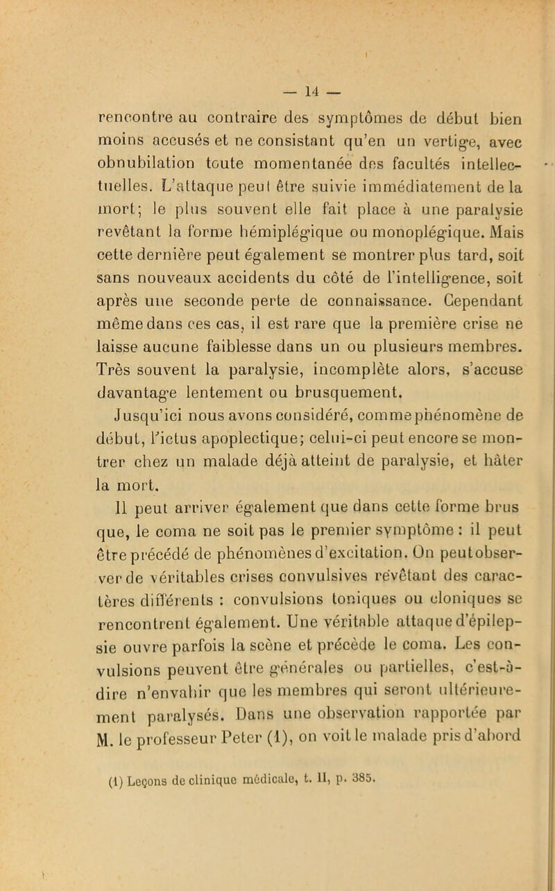 I — 14 — rencontre au contraire des symptômes de début bien moins accusés et ne consistant qu’en un vertige, avec obnubilation toute momentanée des facultés intellec- tuelles. L’attaque peul être suivie immédiatement delà mort; le plus souvent elle fait place à une paralysie revêtant la forme hémiplégique ou monoplégique. Mais cette dernière peut également se montrer plus tard, soit sans nouveaux accidents du côté de l’intelligence, soit après une seconde perte de connaissance. Cependant même dans ces cas, il est rare que la première crise ne laisse aucune faiblesse dans un ou plusieurs membres. Très souvent la paralysie, incomplète alors, s’accuse davantage lentement ou brusquement. Jusqu’ici nous avons considéré, commephénomène de début, l'ictus apoplectique; celui-ci peut encore se mon- trer chez un malade déjà atteint de paralysie, et hâter la mort. 11 peut arriver également que dans cette forme brus que, le coma ne soit pas le premier symptôme : il peut être précédé de phénomènes d’excitation. On peutobser- verde véritables crises convulsives revêtant des carac- tères différents : convulsions toniques ou cloniques se rencontrent également. Une véritable attaque d’épilep- sie ouvre parfois la scène et précède le coma. Les con- vulsions peuvent être générales ou partielles, c’est-à- dire n’envahir que les membres qui seront ultérieure- ment paralysés. Dans une observation rapportée par M. le professeur Peter (1), on voit le malade pris d’abord
