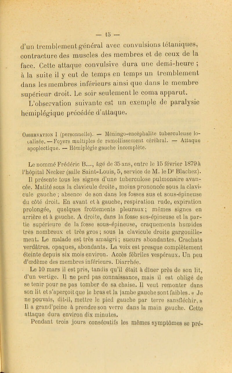 d’un tremblement général avec convulsions tétaniques, contracture des muscles des membres et de ceux de la face. Cette attaque convulsive dura une demi-heure ; à la suite il y eut de temps en temps un tremblement dans les membres inférieurs ainsi que dans le membre supérieur droit. Le soir seulement le coma apparut. L’observation suivante est un exemple de paralysie hémiplégique précédée d’attaque. Observation I (personnelle). — Méningo-encéphalite tuberculeuse lo- calisée.—Foyers multiples de ramollissement cérébral. — Attaque apoplectique. — Hémiplégie gauche incomplète. Le nommé Frédéric B..., âgé de 35 ans, entre le 15 février 1879 à Phôpital Neoker (salle Saint-Louis, 5, service de M. le D1' Blachez). Il présente tous les signes d’une tuberculose pulmonaire avan- cée. Matité sous la clavicule droite, moins prononcée sous la clavi- cule gauche ; absence de son dans les fosses sus et sous-épineuse du côté droit. En avant et à gauche, respiration rude, expiration prolongée, quelques frottements pleuraux ; mêmes signes en arrière et à gauche. A droite, dans la fosse sus-épineuse et la par- tie supérieure de la fosse sous-épineuse, craquements humides très nombreux et très gros ; sous la clavicule droite gargouille- ment. Le malade est très amaigri ; sueurs abondantes. Crachats verdâtres, opaques, abondants. La voix est presque complètement éteinte depuis six mois environ. Accès fébriles vespéraux. Un peu d’œdème des membres inférieurs. Diarrhée. Le 10 mars il est pris, tandis qu’il était à dîner près de son lit, d’un vertige. Tl ne perd pas connaissance, mais il est obligé de se tenir pour ne pas tomber de sa chaise. Il veut remonter dans son lit et s’aperçoit que le bras et la jambe gauche sont faibles. « Je ne pouvais, dit-il, mettre le pied gauche par terre sansfléchir. » Il a grand’peine à prendre son verre dans la main gauche. Celte attaque dura environ dix minutes. Pendant trois .jours consécutifs les mômes symptômes se pré-