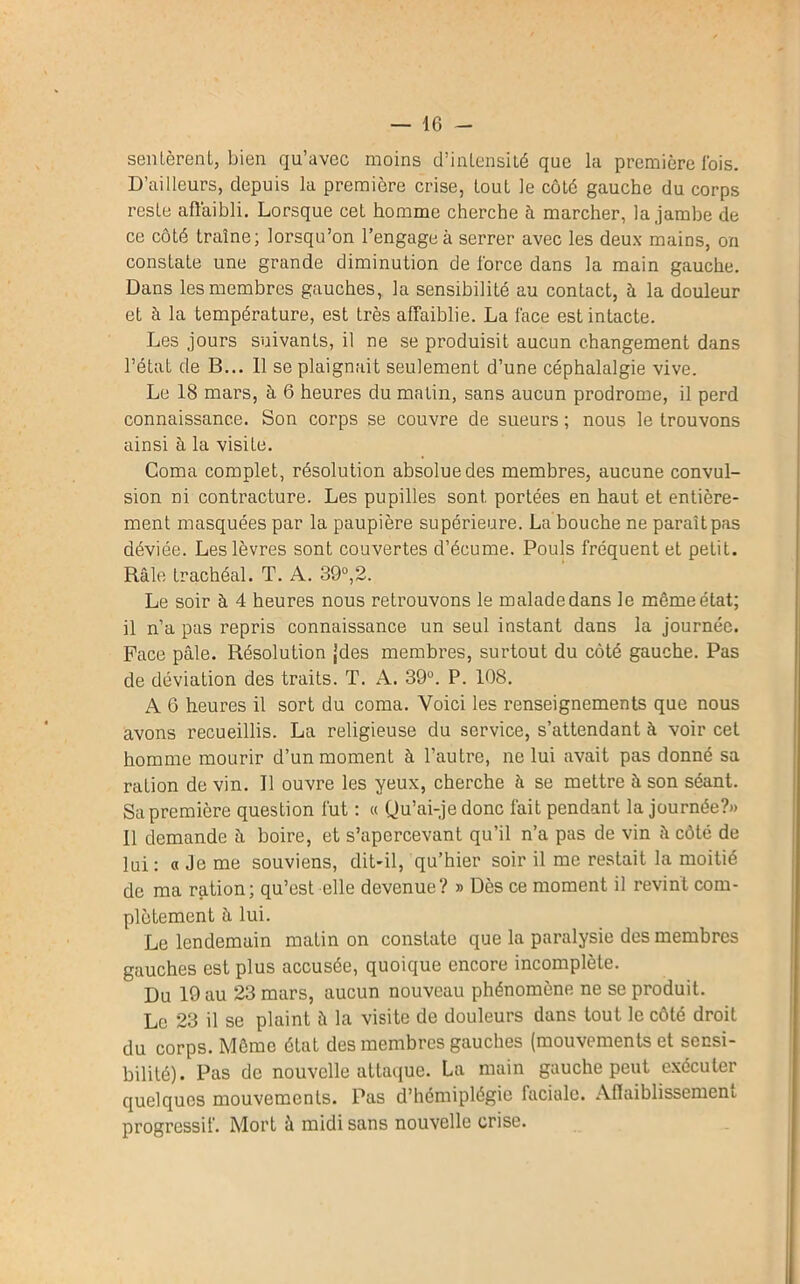 sentèrent, bien qu’avec moins d’intensité que la première fois. D’ailleurs, depuis la première crise, tout le côté gauche du corps reste affaibli. Lorsque cet homme cherche à marcher, la jambe de ce côté traîne; lorsqu’on l’engage à serrer avec les deux mains, on constate une grande diminution de force dans la main gauche. Dans les membres gauches, la sensibilité au contact, à la douleur et à la température, est très affaiblie. La face est intacte. Les jours suivants, il ne se produisit aucun changement dans l’état de B... 11 se plaignait seulement d’une céphalalgie vive. Le 18 mars, à 6 heures du matin, sans aucun prodrome, il perd connaissance. Son corps se couvre de sueurs ; nous le trouvons ainsi à la visiLe. Coma complet, résolution absolue des membres, aucune convul- sion ni contracture. Les pupilles sont, portées en haut et entière- ment masquées par la paupière supérieure. La bouche ne paraît pas déviée. Les lèvres sont couvertes d’écume. Pouls fréquent et petit. Râle trachéal. T. A. 39°,2. Le soir à 4 heures nous retrouvons le malade dans le même état; il n’a pas repris connaissance un seul instant dans la journée. Face pâle. Résolution jdes membres, surtout du côté gauche. Pas de déviation des traits. T. A. 39°. P. 108. A 6 heures il sort du coma. Voici les renseignements que nous avons recueillis. La religieuse du service, s’attendant à voir cet homme mourir d’un moment à l’autre, ne lui avait pas donné sa ration de vin. Il ouvre les yeux, cherche à se mettre à son séant. Sa première question fut : « Qu’ai-je donc fait pendant la journée?» 11 demande â boire, et s’apercevant qu’il n’a pas de vin â côté de lui: « Je me souviens, dit-il, qu’hier soir il me restait la moitié de ma ration; qu’est elle devenue? » Dès ce moment il revint com- plètement à lui. Le lendemain matin on constate que la paralysie des membres gauches est plus accusée, quoique encore incomplète. Du 19 au 23 mars, aucun nouveau phénomène ne se produit. Le 23 il se plaint à la visite de douleurs dans tout le côté droit du corps. Môme état des membres gauches (mouvements et sensi- bilité). Pas de nouvelle attaque. La main gauche peut exécuter quelques mouvements. Pas d’hémiplégie faciale. Affaiblissement progressif. Mort à midi sans nouvelle crise.