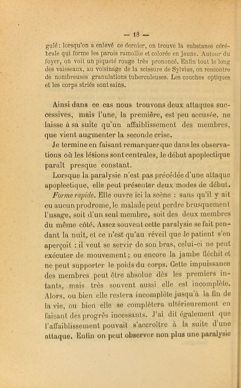 gulé: lorsqu’on a enlevé ce dernier, on trouve la substance céré- brale qui forme les parois ramollie et colorée en jaune. Autour du foyer, on voit un piqueté rouge très prononcé. Enfin tout le long des vaisseaux, au voisinage de la scissure de Sylvius, on rencontre de nombreuses granulations tuberculeuses. Les couches optiques et les corps striés sont sains. Ainsi dans ce cas nous trouvons deux attaques suc- cessives, mais l’une, la première, est peu accusée, ne laisse à sa suite qu’un affaiblissement des membres, que vient augmenter la seconde crise. Je termine en faisant remarquer que dans les observa- tions où les lésions sont centrales, le début apoplectique paraît presque constant. Lorsque la paralysie n’est pas précédée d’une attaque apoplectique, elle peut présenter deux modes de début. Forme rapide. Elle ouvre ici la scène : sans qu’il y ait eu aucun prodrome, le malade peut perdre brusquement l’usag*e, soit d’un seul membre, soit des deux membres du même côté. Assez souvent oette paralysie se fait pen- dant la nuit, et ce n’est qu’au réveil que le patient s’en aperçoit : il veut se servir de son bras, celui-ci ne peut exécuter de mouvement; ou encore la jambe fléchit et ne peut supporter le poids du corps. Cette impuissance des membres peut être absolue dès les premiers in- tants, mais très souvent aussi elle est incomplète. Alors, ou bien elle restera incomplète jusqu à la fin de la vie, ou bien elle se complétera ultérieurement en faisant des progrès incessants. J’ai dit également que l’affaiblissement pouvait s’accroître à la suite dune attaque. Enfin on peut observer non plus une paralysie