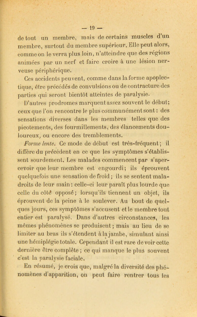 de tout un membre, mais de certains muscles d’un membre, surtout du membre supérieur. Elle peut alors, comme on le verra plus loin, n’atteindre que des régions animées par un nerf et faire croire à une lésion ner- veuse périphérique. Ces accidents peuvent, comme dans la forme apoplec- tique, être précédés de convulsions ou de contracture des parties qui seront bientôt atteintes de paralysie. D’autres prodromes marquent assez souvent le début; ceux que l’on rencontre le plus communément sont : des sensations diverses dans les membres telles que des picotements, des fourmillements, des élancements dou- loureux, ou encore des tremblements. Forme lente. Ce mode de début est très-fréquent ; il diffère du précédent en ce que les symptômes s’établis- sent sourdement. Les malades commencent par s’aper- cevoir que leur membre est engourdi; ils éprouvent quelquefois une sensation de froid; ils se sentent mala- droits de leur main: celle-ci leur paraît plus lourde que celle du côté opposé; lorsqu’ils tiennent un objet, ils éprouvent de la peine à le soulever. Au bout de quel- ques jours, ces symptômes s’accusent et le membre tout entier est paralysé. Dans d’autres circonstances, les mêmes phénomènes se produisent ; mais au lieu de se limiter au bras ils s’étendent à la jambe, simulant ainsi une hémiplégie totale. Cependant il est rare de voir cette dernière être complète ; ce qui manque le plus souvent c’est la paralysie faciale. En résumé, je crois que, malgré la diversité des phé- nomènes d’apparition, on peut faire rentrer tous les