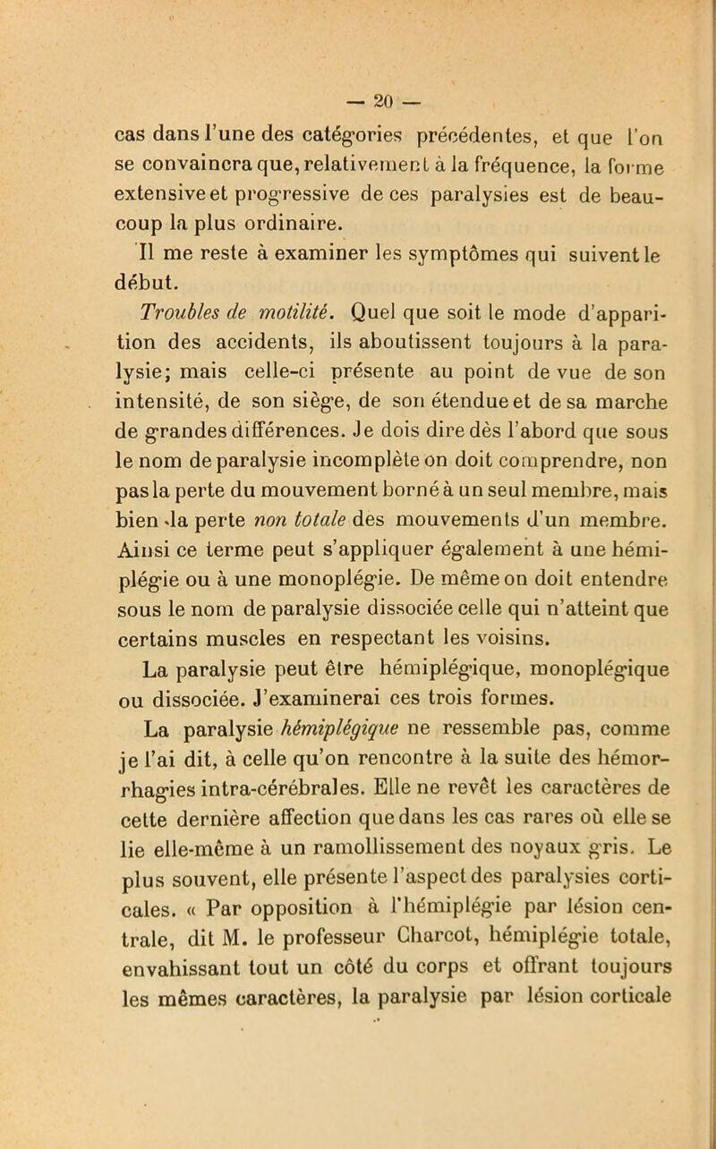 cas dans l’une des catégories précédentes, et que l’on se convaincra que, relativement à la fréquence, la forme extensive et progressive de ces paralysies est de beau- coup la plus ordinaire. Il me reste à examiner les symptômes qui suivent le début. Troubles de motilité. Quel que soit le mode d’appari- tion des accidents, ils aboutissent toujours à la para- lysie; mais celle-ci présente au point de vue de son intensité, de son siège, de son étendue et de sa marche de grandes différences. Je dois dire dès l’abord que sous le nom de paralysie incomplète on doit comprendre, non pas la perte du mouvement borné à un seul membre, mais bien da perte non totale des mouvements d’un membre. Ainsi ce terme peut s’appliquer également à une hémi- plégie ou à une monoplégie. De même on doit entendre sous le nom de paralysie dissociée celle qui n’atteint que certains muscles en respectant les voisins. La paralysie peut être hémiplégique, monoplégique ou dissociée. J’examinerai ces trois formes. La paralysie hémiplégique ne ressemble pas, comme je l’ai dit, à celle qu’on rencontre à la suite des hémor- rhagies intra-cérébral es. Elle ne revêt les caractères de cette dernière affection que dans les cas rares où elle se lie elle-même à un ramollissement des noyaux gris. Le plus souvent, elle présente l’aspect des paralysies corti- cales. « Par opposition à l’hémiplégie par lésion cen- trale, dit M. le professeur Charcot, hémiplégie totale, envahissant tout un côté du corps et offrant toujours les mêmes caractères, la paralysie par lésion corticale